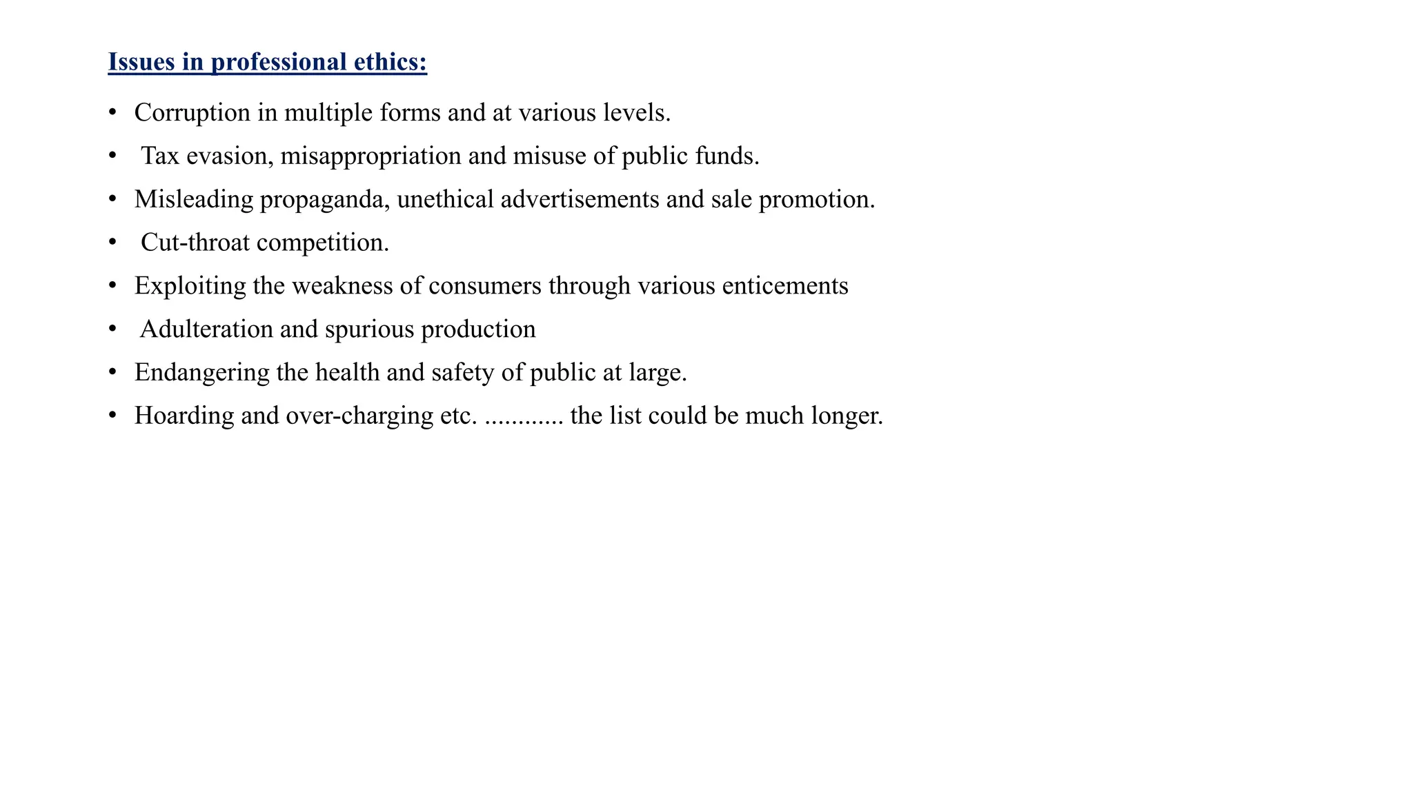 Issues in professional ethics:
• Corruption in multiple forms and at various levels.
• Tax evasion, misappropriation and misuse of public funds.
• Misleading propaganda, unethical advertisements and sale promotion.
• Cut-throat competition.
• Exploiting the weakness of consumers through various enticements
• Adulteration and spurious production
• Endangering the health and safety of public at large.
• Hoarding and over-charging etc. ............ the list could be much longer.
 