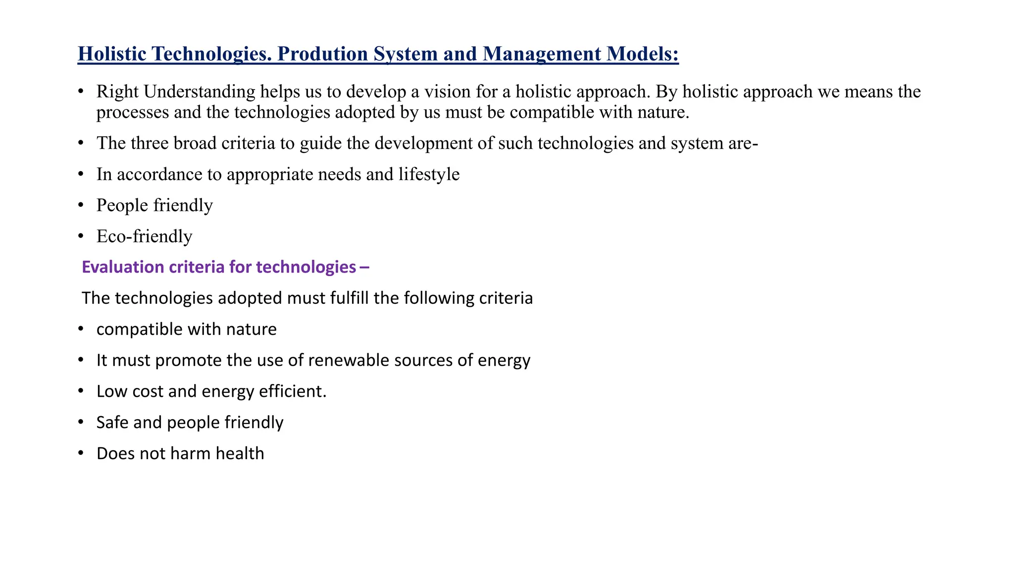 Holistic Technologies. Prodution System and Management Models:
• Right Understanding helps us to develop a vision for a holistic approach. By holistic approach we means the
processes and the technologies adopted by us must be compatible with nature.
• The three broad criteria to guide the development of such technologies and system are-
• In accordance to appropriate needs and lifestyle
• People friendly
• Eco-friendly
Evaluation criteria for technologies –
The technologies adopted must fulfill the following criteria
• compatible with nature
• It must promote the use of renewable sources of energy
• Low cost and energy efficient.
• Safe and people friendly
• Does not harm health
 