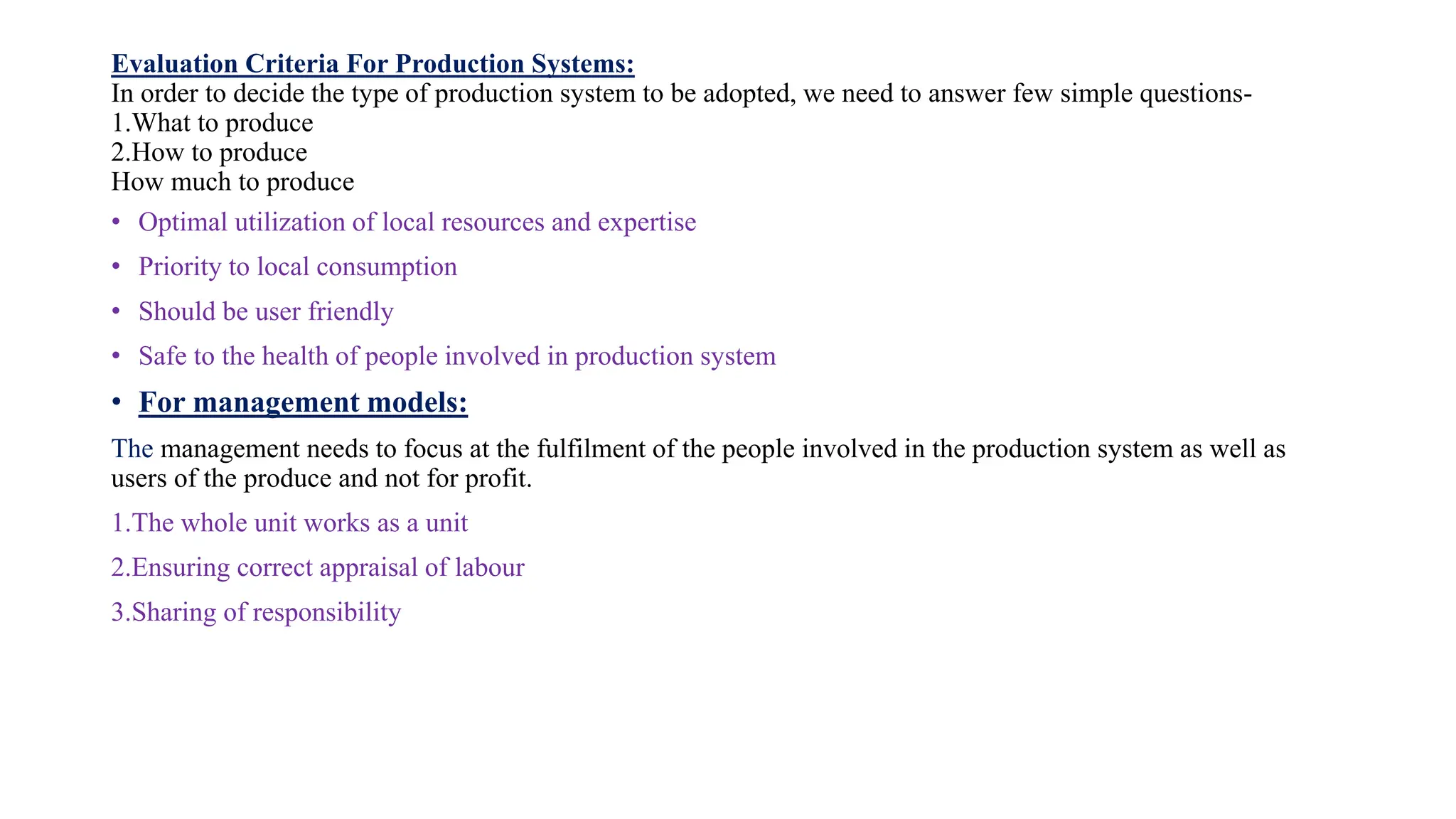 Evaluation Criteria For Production Systems:
In order to decide the type of production system to be adopted, we need to answer few simple questions-
1.What to produce
2.How to produce
How much to produce
• Optimal utilization of local resources and expertise
• Priority to local consumption
• Should be user friendly
• Safe to the health of people involved in production system
• For management models:
The management needs to focus at the fulfilment of the people involved in the production system as well as
users of the produce and not for profit.
1.The whole unit works as a unit
2.Ensuring correct appraisal of labour
3.Sharing of responsibility
 
