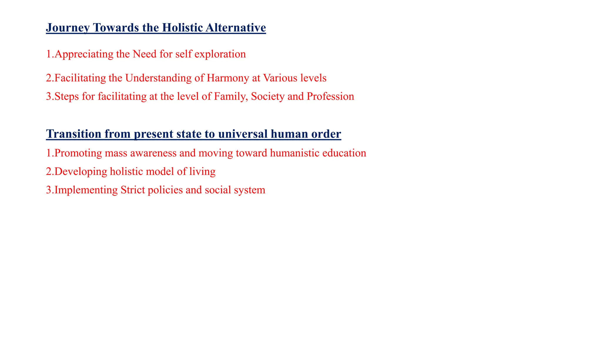Journey Towards the Holistic Alternative
1.Appreciating the Need for self exploration
2.Facilitating the Understanding of Harmony at Various levels
3.Steps for facilitating at the level of Family, Society and Profession
Transition from present state to universal human order
1.Promoting mass awareness and moving toward humanistic education
2.Developing holistic model of living
3.Implementing Strict policies and social system
 