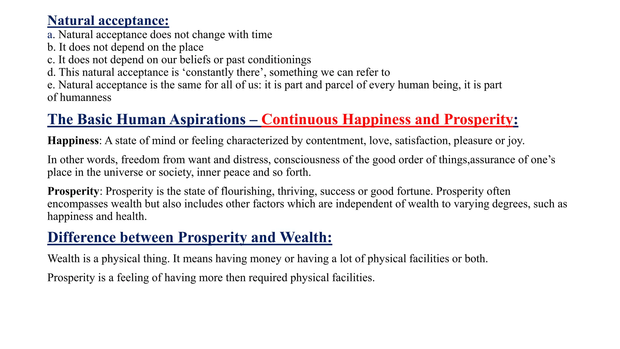 Natural acceptance:
a. Natural acceptance does not change with time
b. It does not depend on the place
c. It does not depend on our beliefs or past conditionings
d. This natural acceptance is ‘constantly there’, something we can refer to
e. Natural acceptance is the same for all of us: it is part and parcel of every human being, it is part
of humanness
The Basic Human Aspirations – Continuous Happiness and Prosperity:
Happiness: A state of mind or feeling characterized by contentment, love, satisfaction, pleasure or joy.
In other words, freedom from want and distress, consciousness of the good order of things,assurance of one’s
place in the universe or society, inner peace and so forth.
Prosperity: Prosperity is the state of flourishing, thriving, success or good fortune. Prosperity often
encompasses wealth but also includes other factors which are independent of wealth to varying degrees, such as
happiness and health.
Difference between Prosperity and Wealth:
Wealth is a physical thing. It means having money or having a lot of physical facilities or both.
Prosperity is a feeling of having more then required physical facilities.
 