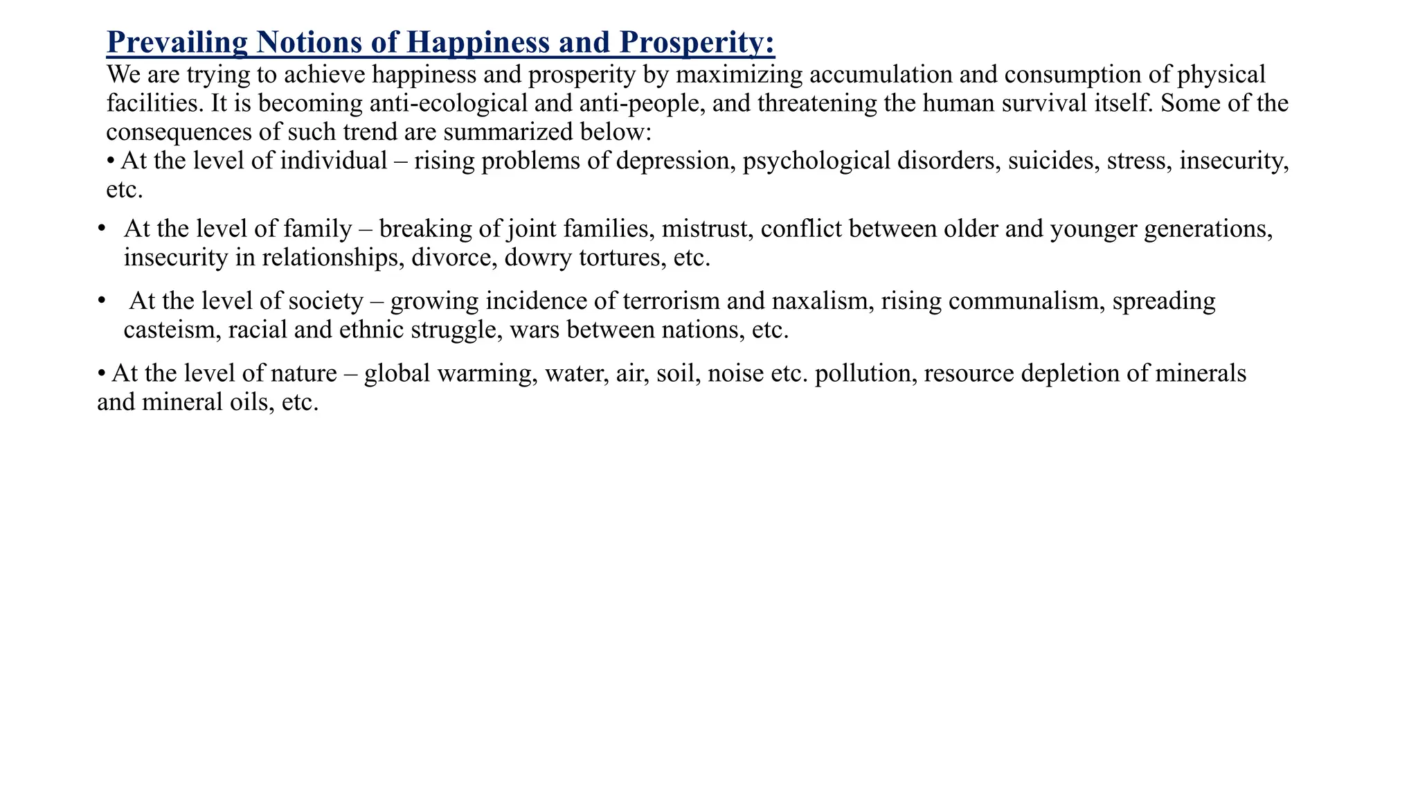 Prevailing Notions of Happiness and Prosperity:
We are trying to achieve happiness and prosperity by maximizing accumulation and consumption of physical
facilities. It is becoming anti-ecological and anti-people, and threatening the human survival itself. Some of the
consequences of such trend are summarized below:
• At the level of individual – rising problems of depression, psychological disorders, suicides, stress, insecurity,
etc.
• At the level of family – breaking of joint families, mistrust, conflict between older and younger generations,
insecurity in relationships, divorce, dowry tortures, etc.
• At the level of society – growing incidence of terrorism and naxalism, rising communalism, spreading
casteism, racial and ethnic struggle, wars between nations, etc.
• At the level of nature – global warming, water, air, soil, noise etc. pollution, resource depletion of minerals
and mineral oils, etc.
 