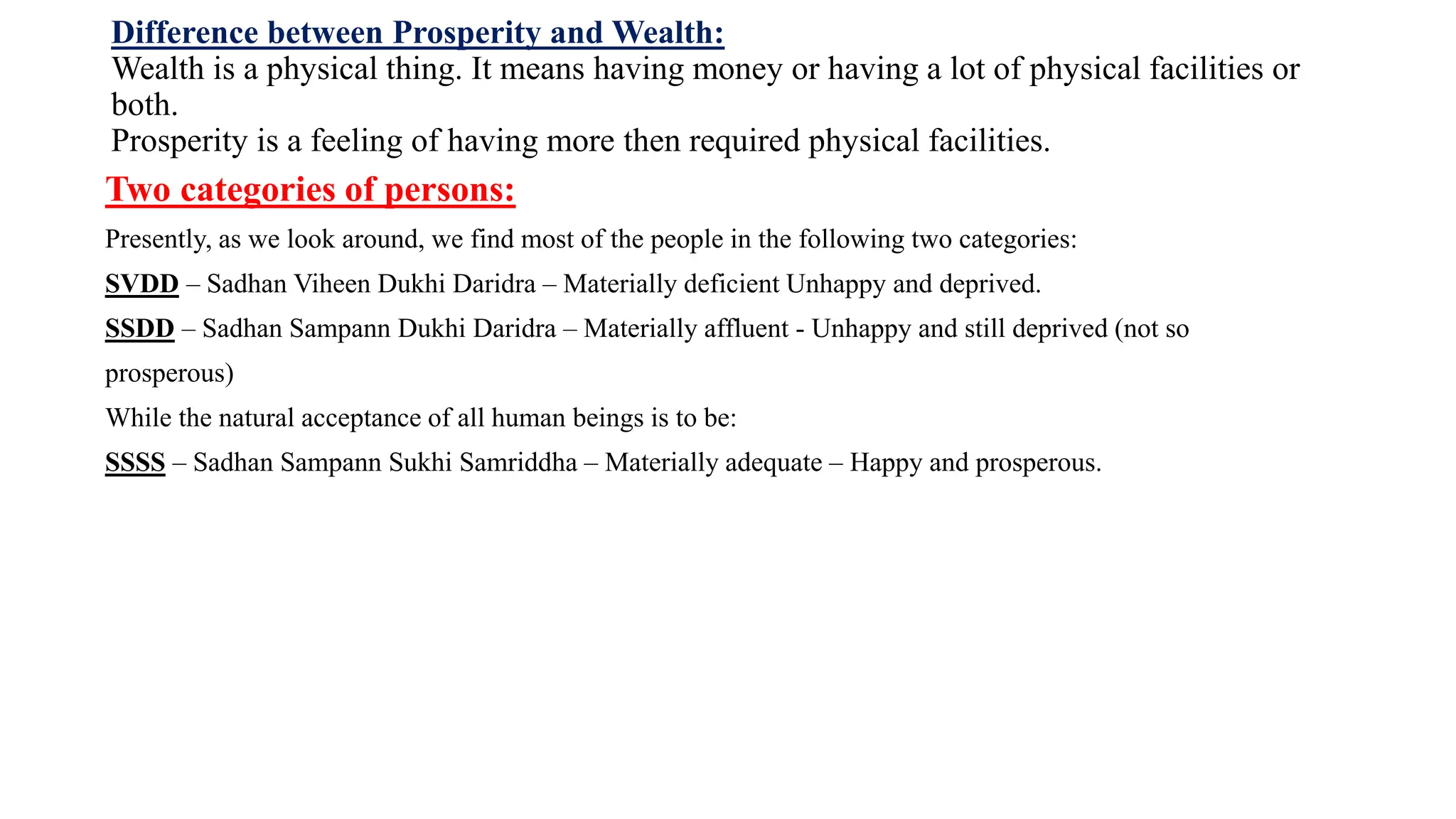 Difference between Prosperity and Wealth:
Wealth is a physical thing. It means having money or having a lot of physical facilities or
both.
Prosperity is a feeling of having more then required physical facilities.
Two categories of persons:
Presently, as we look around, we find most of the people in the following two categories:
SVDD – Sadhan Viheen Dukhi Daridra – Materially deficient Unhappy and deprived.
SSDD – Sadhan Sampann Dukhi Daridra – Materially affluent - Unhappy and still deprived (not so
prosperous)
While the natural acceptance of all human beings is to be:
SSSS – Sadhan Sampann Sukhi Samriddha – Materially adequate – Happy and prosperous.
 