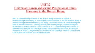 UNIT:2
Universal Human Values and Professional Ethics
Harmony in the Human Being
UNIT 2: Understanding Harmony in the Human Being - Harmony in Myself! 7.
Understanding human being as a co-existence of the sentient ‘I’ and the material ‘Body’ 8.
Understanding the needs of Self (‘I’) and ‘Body’ - Sukh and Suvidha 9. Understanding the
Body as an instrument of ‘I’ (I being the doer, seer and enjoyer) 10.Understanding the
characteristics and activities of ‘I’ and harmony in ‘I’ 11.Understanding the harmony of I
with the Body: Sanyam and Swasthya; correct appraisal of Physical needs, meaning of
Prosperity in detail 12.Programs to ensure Sanyam and Swasthya - Practice Exercises and
Case Studies will be taken up in Practice Sessions.
 