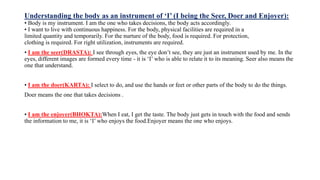 Understanding the body as an instrument of ‘I’ (I being the Seer, Doer and Enjoyer):
• Body is my instrument. I am the one who takes decisions, the body acts accordingly.
• I want to live with continuous happiness. For the body, physical facilities are required in a
limited quantity and temporarily. For the nurture of the body, food is required. For protection,
clothing is required. For right utilization, instruments are required.
• I am the seer(DRASTA): I see through eyes, the eye don’t see, they are just an instrument used by me. In the
eyes, different images are formed every time - it is ‘I’ who is able to relate it to its meaning. Seer also means the
one that understand.
• I am the doer(KARTA): I select to do, and use the hands or feet or other parts of the body to do the things.
Doer means the one that takes decisions .
• I am the enjoyer(BHOKTA):When I eat, I get the taste. The body just gets in touch with the food and sends
the information to me, it is ‘I’ who enjoys the food.Enjoyer means the one who enjoys.
 