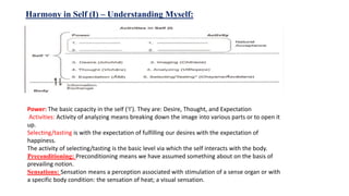 Harmony in Self (I) – Understanding Myself:
Power: The basic capacity in the self (‘I’). They are: Desire, Thought, and Expectation
Activities: Activity of analyzing means breaking down the image into various parts or to open it
up.
Selecting/tasting is with the expectation of fulfilling our desires with the expectation of
happiness.
The activity of selecting/tasting is the basic level via which the self interacts with the body.
Preconditioning: Preconditioning means we have assumed something about on the basis of
prevailing notion.
Sensations: Sensation means a perception associated with stimulation of a sense organ or with
a specific body condition: the sensation of heat; a visual sensation.
 