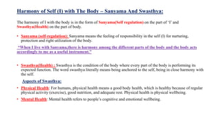Harmony of Self (I) with The Body – Sanyama And Swasthya:
The harmony of I with the body is in the form of Sanyama(Self regulation) on the part of ‘I’ and
Swasthya(Health) on the part of body.
• Sanyama (self-regulation): Sanyama means the feeling of responsibility in the self (I) for nurturing,
protection and right utilization of the body.
“When I live with Sanyama,there is harmony among the different parts of the body and the body acts
accordingly to me as a useful instrument.”
• Swasthya(Health) : Swasthya is the condition of the body where every part of the body is performing its
expected function. The word swasthya literally means being anchored to the self, being in close harmony with
the self.
Aspects of Swasthya:
• Physical Health: For humans, physical health means a good body health, which is healthy because of regular
physical activity (exercise), good nutrition, and adequate rest. Physical health is physical wellbeing.
• Mental Health: Mental health refers to people’s cognitive and emotional wellbeing.
 