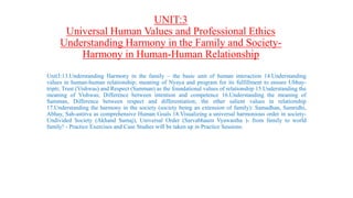 UNIT:3
Universal Human Values and Professional Ethics
Understanding Harmony in the Family and Society-
Harmony in Human-Human Relationship
Unit3:13.Understanding Harmony in the family – the basic unit of human interaction 14.Understanding
values in human-human relationship; meaning of Nyaya and program for its fulfillment to ensure Ubhay-
tripti; Trust (Vishwas) and Respect (Samman) as the foundational values of relationship 15.Understanding the
meaning of Vishwas; Difference between intention and competence 16.Understanding the meaning of
Samman, Difference between respect and differentiation; the other salient values in relationship
17.Understanding the harmony in the society (society being an extension of family): Samadhan, Samridhi,
Abhay, Sah-astitva as comprehensive Human Goals 18.Visualizing a universal harmonious order in society-
Undivided Society (Akhand Samaj), Universal Order (Sarvabhaum Vyawastha )- from family to world
family! - Practice Exercises and Case Studies will be taken up in Practice Sessions.
 