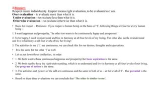 2.Respect:
Respect means individuality. Respect means right evaluation, to be evaluated as I am.
Over evaluation – to evaluate more than what it is.
Under evaluation – to evaluate less than what it is.
Otherwise evaluation – to evaluate otherwise than what it is.
• Basis for respect – Proposals: If you respect a human being on the basis of ‘I’, following things are true for every human
being –
1. I want happiness and prosperity, The other too wants to be continuously happy and prosperous!
2. To be happy, I need to understand and live in harmony at all four levels of my living, The other also needs to understand
and live in harmony at all four levels of his/ her living!
3. The activities in me (‘I’) are continuous, we can check this for our desires, thoughts and expectations.
• It is the same for the other ‘I’ as well.
• Let us put down these similarities, in order:
• 1. We both want to have continuous happiness and prosperity,Our basic aspiration is the same.
• 2. We both need to have the right understanding, which is to understand and live in harmony at all four levels of our living,
Our program of action is the same.
• 3. The activities and powers of the self are continuous and the same in both of us – at the level of ‘I’. Our potential is the
same.
• Based on these three evaluations we can conclude that ‘The other is similar to me’.
 