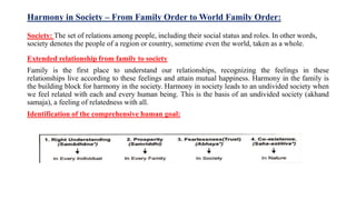 Harmony in Society – From Family Order to World Family Order:
Society: The set of relations among people, including their social status and roles. In other words,
society denotes the people of a region or country, sometime even the world, taken as a whole.
Extended relationship from family to society
Family is the first place to understand our relationships, recognizing the feelings in these
relationships live according to these feelings and attain mutual happiness. Harmony in the family is
the building block for harmony in the society. Harmony in society leads to an undivided society when
we feel related with each and every human being. This is the basis of an undivided society (akhand
samaja), a feeling of relatedness with all.
Identification of the comprehensive human goal:
 