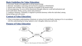 Basic Guidelines for Value Education:
1. Universal: Needs to be applicable to all the human beings
2. Rational: Amenable to reasoning and not based on dogmas or blind beliefs.
3. Natural and verifiable: Has to be naturally acceptable to the human being
4. All encompassing: To cover all the dimensions (thought, behavior, work and realization) and
levels (individual, family, society, nature and existence)
5. Leading to harmony: Ultimately is targeted to promote harmony within the individual, among
human beings and with nature.
Content of Value Education:
• It has to encompass understanding of harmony at various levels and finally, learning to live in accordance
with this understanding by being vigilant to one’s thoughts, behaviour and work.
Purpose of Value Education
 