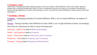 4. Production – Work:
Work refers to the physical efforts made by humans on the rest of nature, while production refers to the output / physical
produce that is obtained through these efforts. If only we understand the process in nature, we can design our production
systems through application of science and technology in such a way that this mutual fulfillment is better ensured, rather than
disturbing it.
5. Exchange – Storage:
Exchange – Exchanging of produce for mutual fulfilment. (With a view of mutual fulfilment, not madness of
profit)
Storage – Storing of produce after fullfilment of needs. (With a view of right utilization in future, not hoarding)
How these five dimensions are able to ensure the human goal:
Education – Right living leads to Right understanding
Health – Self-regulation leads to Prosperity
Justice – Preservation leads to Fearlessness and Co-existence
Production – Work leads to Prosperity and Co-existence
Exchange – Storage leads to Prosperity and Fearlessness
 