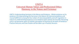UNIT:4
Universal Human Values and Professional Ethics
Harmony in the Nature and Existence
UNIT 4: Understanding Harmony in the Nature and Existence - Whole existence as Co-
existence 19.Understanding the harmony in the Nature 20.Interconnectedness and
mutual fulfillment among the four orders of naturerecyclability and self-regulation in
nature 21.Understanding Existence as Co-existence (Sah-astitva) of mutually interacting
units in all-pervasive space 22.Holistic perception of harmony at all levels of existence -
Practice Exercises and Case Studies will be taken up in Practice Sessions
 
