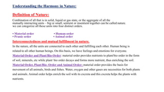 Understanding the Harmony in Nature:
Definition of Nature:
Combination of all that is in solid, liquid or gas state, or the aggregate of all the
mutually interacting units – big or small, sentient or insentient together can be called nature.
we can categorize all these units into four distinct orders.
• Material order • Human order
• Pranic order • Animal order
Interconnectedness and mutual fulfillment in nature.
In the nature, all the units are connected to each other and fulfilling each other. Human being is
related to all other human beings. On this basis, we have feelings and emotions for everyone.
Material Order and Plant/Bio-Order: material order provides nutrients to plant/bio order in the form
of soil, minerals, etc while plant/ bio order decays and forms more nutrient, thus enriching the soil.
Material Order, Plant/Bio- Order and Animal Order: material order provides the basis for
movement of all animals, birds and fishes. Water, oxygen and other gases are necessities for both plants
and animals. Animal order helps enrich the soil with its excreta and this excreta helps the plants with
nutrients.
 