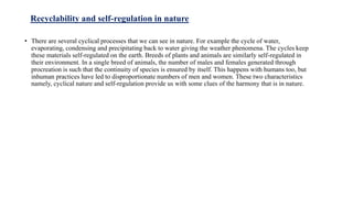 Recyclability and self-regulation in nature
• There are several cyclical processes that we can see in nature. For example the cycle of water,
evaporating, condensing and precipitating back to water giving the weather phenomena. The cycles keep
these materials self-regulated on the earth. Breeds of plants and animals are similarly self-regulated in
their environment. In a single breed of animals, the number of males and females generated through
procreation is such that the continuity of species is ensured by itself. This happens with humans too, but
inhuman practices have led to disproportionate numbers of men and women. These two characteristics
namely, cyclical nature and self-regulation provide us with some clues of the harmony that is in nature.
 