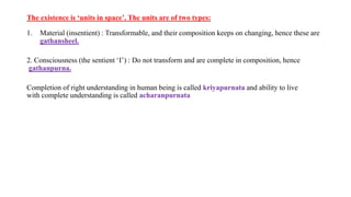The existence is ‘units in space’. The units are of two types:
1. Material (insentient) : Transformable, and their composition keeps on changing, hence these are
gathansheel.
2. Consciousness (the sentient ‘I’) : Do not transform and are complete in composition, hence
gathanpurna.
Completion of right understanding in human being is called kriyapurnata and ability to live
with complete understanding is called acharanpurnata
 
