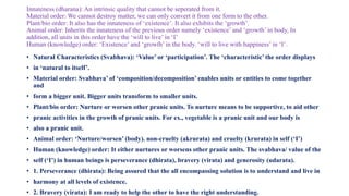 Innateness (dharana): An intrinsic quality that cannot be seperated from it.
Material order: We cannot destroy matter, we can only convert it from one form to the other.
Plant/bio order: It also has the innateness of ‘existence’. It also exhibits the ‘growth’.
Animal order: Inherits the innateness of the previous order namely ‘existence’ and ‘growth’ in body, In
addition, all units in this order have the ‘will to live’ in ‘I’
Human (knowledge) order: ‘Existence’ and ‘growth’ in the body. ‘will to live with happiness’ in ‘I’.
• Natural Characteristics (Svabhava): ‘Value’ or ‘participation’. The ‘characteristic’ the order displays
• in ‘natural to itself’.
• Material order: Svabhava’ of ‘composition/decomposition’ enables units or entities to come together
and
• form a bigger unit. Bigger units transform to smaller units.
• Plant/bio order: Nurture or worsen other pranic units. To nurture means to be supportive, to aid other
• pranic activities in the growth of pranic units. For ex., vegetable is a pranic unit and our body is
• also a pranic unit.
• Animal order: ‘Nurture/worsen’ (body). non-cruelty (akrurata) and cruelty (krurata) in self (‘I’)
• Human (knowledge) order: It either nurtures or worsens other pranic units. The svabhava/ value of the
• self (‘I’) in human beings is perseverance (dhirata), bravery (virata) and generosity (udarata).
• 1. Perseverance (dhirata): Being assured that the all encompassing solution is to understand and live in
• harmony at all levels of existence.
• 2. Bravery (virata): I am ready to help the other to have the right understanding.
 