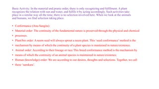 Basic Activity: In the material and pranic order, there is only recognizing and fulfilment. A plant
recognizes the relation with sun and water, and fulfils it by acting accordingly. Such activities take
place in a similar way all the time, there is no selection involved here. When we look at the animals
and humans, we find selection taking place.
• Conformance (Anu-Sangita):
• Material order: The continuity of the fundamental nature is preserved through the physical and chemical
• processes.
• Plant/bio order: A neem seed will always sprout a neem plant. This ‘seed conformance’ method is the
• mechanism by means of which the continuity of a plant species is mantained in nature/existence.
• Animal order: According to their lineage or race This breed conformance method is the mechanism by
• means of which the continuity of an animal species is maintained in nature/existence.
• Human (knowledge) order: We are according to our desires, thoughts and selections. Together, we call
• these ‘sanskara’.
 