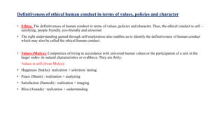 Definitiveness of ethical human conduct in terms of values, policies and character
• Ethics: The definitiveness of human conduct in terms of values, policies and character. Thus, the ethical conduct is self –
satisfying, people friendly, eco-friendly and universal.
• The right understanding gained through self-exploration also enables us to identify the definitiveness of human conduct
which may also be called the ethical human conduct.
• Values (Mulya): Competence of living in accordance with universal human values or the participation of a unit in the
larger order- its natural characteristics or svabhava. They are thirty:
Values in self (Jivan Mulya):
• Happiness (Sukha): realization + selection/ tasting
• Peace (Shanti) : realization + analyzing
• Satisfaction (Santosh) : realization + imaging
• Bliss (Ananda) : realization + understanding
 