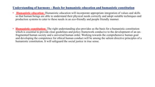 Understanding of harmony - Basis for humanistic education and humanistic constitution
• Humanistic education: Humanistic education will incorporate appropriate integration of values and skills
so that human beings are able to understand their physical needs correctly and adopt suitable techniques and
production systems to cater to these needs in an eco-friendly and people friendly manner.
• Humanistic constitution: The right understanding also provides us the basis for a humanistic constitution
which is essential to provide clear guidelines and policy framework conducive to the development of an un-
fragmented human society and a universal human order. Working towards the comprehensive human goal
and developing the competence for ethical human conduct will be among the salient directive principles of a
humanistic constitution. It will safeguard the social justice in true sense.
 