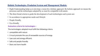 Holistic Technologies. Prodution System and Management Models:
• Right Understanding helps us to develop a vision for a holistic approach. By holistic approach we means the
processes and the technologies adopted by us must be compatible with nature.
• The three broad criteria to guide the development of such technologies and system are-
• In accordance to appropriate needs and lifestyle
• People friendly
• Eco-friendly
Evaluation criteria for technologies –
The technologies adopted must fulfill the following criteria
• compatible with nature
• It must promote the use of renewable sources of energy
• Low cost and energy efficient.
• Safe and people friendly
• Does not harm health
 