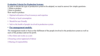 Evaluation Criteria For Production Systems:
In order to decide the type of production system to be adopted, we need to answer few simple questions-
1.What to produce
2.How to produce
How much to produce
• Optimal utilization of local resources and expertise
• Priority to local consumption
• Should be user friendly
• Safe to the health of people involved in production system
• For management models:
The management needs to focus at the fulfilment of the people involved in the production system as well as
users of the produce and not for profit.
1.The whole unit works as a unit
2.Ensuring correct appraisal of labour
3.Sharing of responsibility
 