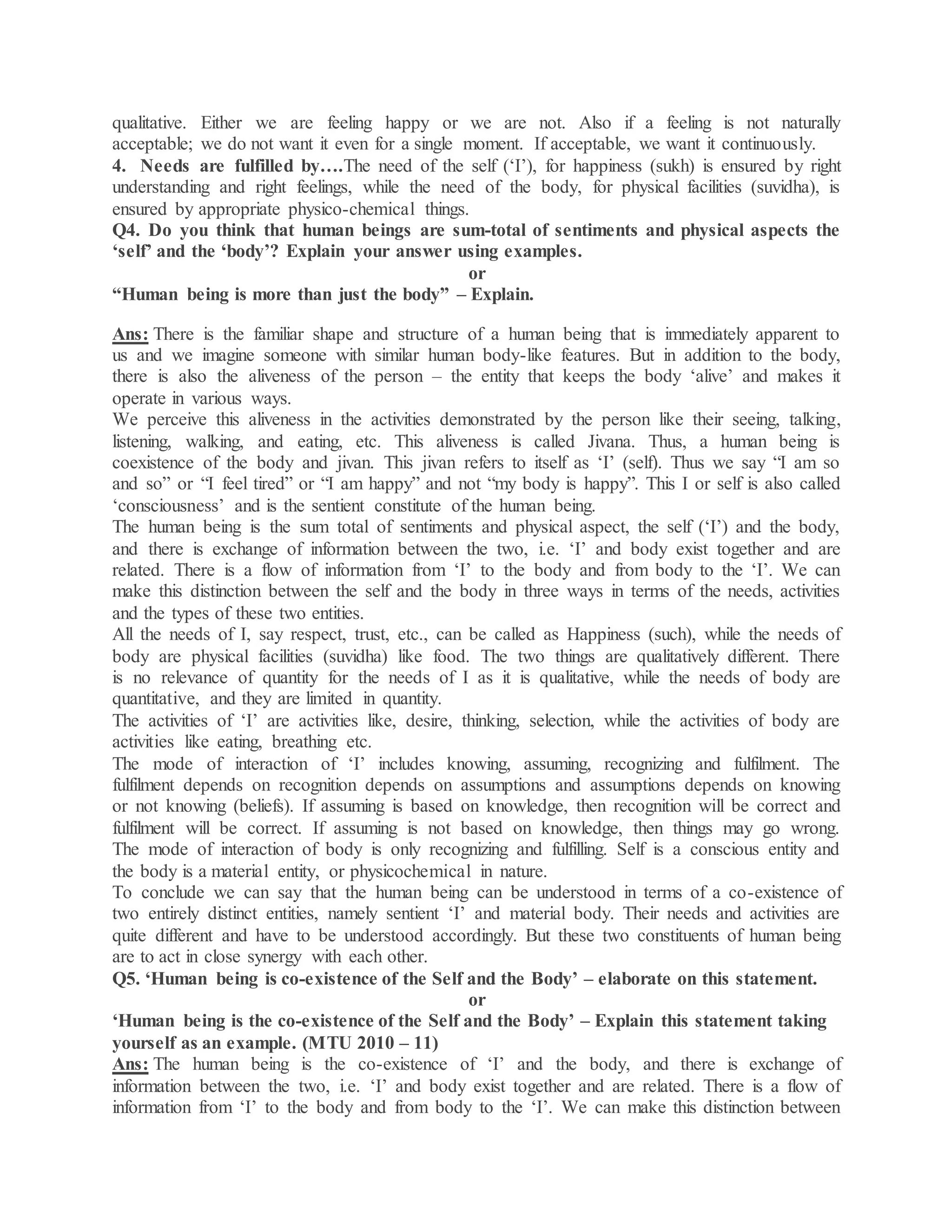 qualitative. Either we are feeling happy or we are not. Also if a feeling is not naturally
acceptable; we do not want it even for a single moment. If acceptable, we want it continuously.
4. Needs are fulfilled by….The need of the self (‘I’), for happiness (sukh) is ensured by right
understanding and right feelings, while the need of the body, for physical facilities (suvidha), is
ensured by appropriate physico-chemical things.
Q4. Do you think that human beings are sum-total of sentiments and physical aspects the
‘self’ and the ‘body’? Explain your answer using examples.
or
“Human being is more than just the body” – Explain.
Ans: There is the familiar shape and structure of a human being that is immediately apparent to
us and we imagine someone with similar human body-like features. But in addition to the body,
there is also the aliveness of the person – the entity that keeps the body ‘alive’ and makes it
operate in various ways.
We perceive this aliveness in the activities demonstrated by the person like their seeing, talking,
listening, walking, and eating, etc. This aliveness is called Jivana. Thus, a human being is
coexistence of the body and jivan. This jivan refers to itself as ‘I’ (self). Thus we say “I am so
and so” or “I feel tired” or “I am happy” and not “my body is happy”. This I or self is also called
‘consciousness’ and is the sentient constitute of the human being.
The human being is the sum total of sentiments and physical aspect, the self (‘I’) and the body,
and there is exchange of information between the two, i.e. ‘I’ and body exist together and are
related. There is a flow of information from ‘I’ to the body and from body to the ‘I’. We can
make this distinction between the self and the body in three ways in terms of the needs, activities
and the types of these two entities.
All the needs of I, say respect, trust, etc., can be called as Happiness (such), while the needs of
body are physical facilities (suvidha) like food. The two things are qualitatively different. There
is no relevance of quantity for the needs of I as it is qualitative, while the needs of body are
quantitative, and they are limited in quantity.
The activities of ‘I’ are activities like, desire, thinking, selection, while the activities of body are
activities like eating, breathing etc.
The mode of interaction of ‘I’ includes knowing, assuming, recognizing and fulfilment. The
fulfilment depends on recognition depends on assumptions and assumptions depends on knowing
or not knowing (beliefs). If assuming is based on knowledge, then recognition will be correct and
fulfilment will be correct. If assuming is not based on knowledge, then things may go wrong.
The mode of interaction of body is only recognizing and fulfilling. Self is a conscious entity and
the body is a material entity, or physicochemical in nature.
To conclude we can say that the human being can be understood in terms of a co-existence of
two entirely distinct entities, namely sentient ‘I’ and material body. Their needs and activities are
quite different and have to be understood accordingly. But these two constituents of human being
are to act in close synergy with each other.
Q5. ‘Human being is co-existence of the Self and the Body’ – elaborate on this statement.
or
‘Human being is the co-existence of the Self and the Body’ – Explain this statement taking
yourself as an example. (MTU 2010 – 11)
Ans: The human being is the co-existence of ‘I’ and the body, and there is exchange of
information between the two, i.e. ‘I’ and body exist together and are related. There is a flow of
information from ‘I’ to the body and from body to the ‘I’. We can make this distinction between
 