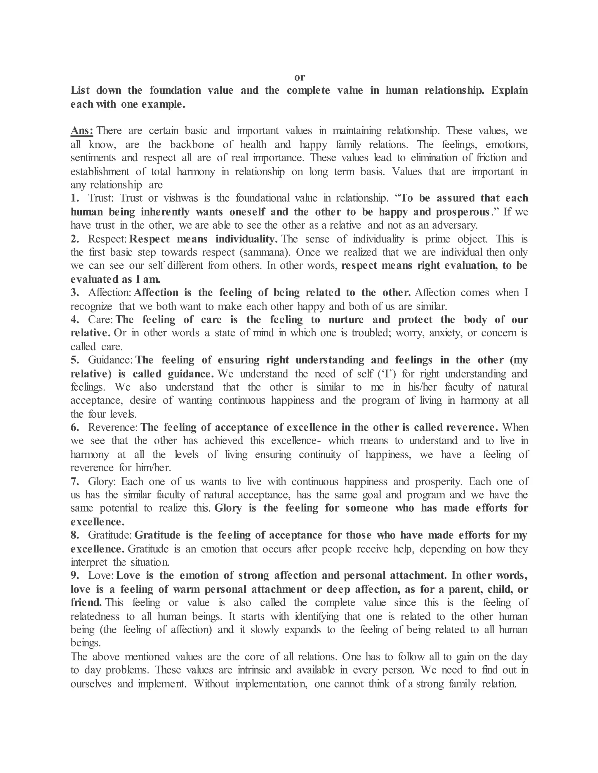 or
List down the foundation value and the complete value in human relationship. Explain
each with one example.
Ans: There are certain basic and important values in maintaining relationship. These values, we
all know, are the backbone of health and happy family relations. The feelings, emotions,
sentiments and respect all are of real importance. These values lead to elimination of friction and
establishment of total harmony in relationship on long term basis. Values that are important in
any relationship are
1. Trust: Trust or vishwas is the foundational value in relationship. “To be assured that each
human being inherently wants oneself and the other to be happy and prosperous.” If we
have trust in the other, we are able to see the other as a relative and not as an adversary.
2. Respect: Respect means individuality. The sense of individuality is prime object. This is
the first basic step towards respect (sammana). Once we realized that we are individual then only
we can see our self different from others. In other words, respect means right evaluation, to be
evaluated as I am.
3. Affection: Affection is the feeling of being related to the other. Affection comes when I
recognize that we both want to make each other happy and both of us are similar.
4. Care: The feeling of care is the feeling to nurture and protect the body of our
relative. Or in other words a state of mind in which one is troubled; worry, anxiety, or concern is
called care.
5. Guidance: The feeling of ensuring right understanding and feelings in the other (my
relative) is called guidance. We understand the need of self (‘I’) for right understanding and
feelings. We also understand that the other is similar to me in his/her faculty of natural
acceptance, desire of wanting continuous happiness and the program of living in harmony at all
the four levels.
6. Reverence: The feeling of acceptance of excellence in the other is called reverence. When
we see that the other has achieved this excellence- which means to understand and to live in
harmony at all the levels of living ensuring continuity of happiness, we have a feeling of
reverence for him/her.
7. Glory: Each one of us wants to live with continuous happiness and prosperity. Each one of
us has the similar faculty of natural acceptance, has the same goal and program and we have the
same potential to realize this. Glory is the feeling for someone who has made efforts for
excellence.
8. Gratitude: Gratitude is the feeling of acceptance for those who have made efforts for my
excellence. Gratitude is an emotion that occurs after people receive help, depending on how they
interpret the situation.
9. Love: Love is the emotion of strong affection and personal attachment. In other words,
love is a feeling of warm personal attachment or deep affection, as for a parent, child, or
friend. This feeling or value is also called the complete value since this is the feeling of
relatedness to all human beings. It starts with identifying that one is related to the other human
being (the feeling of affection) and it slowly expands to the feeling of being related to all human
beings.
The above mentioned values are the core of all relations. One has to follow all to gain on the day
to day problems. These values are intrinsic and available in every person. We need to find out in
ourselves and implement. Without implementation, one cannot think of a strong family relation.
 