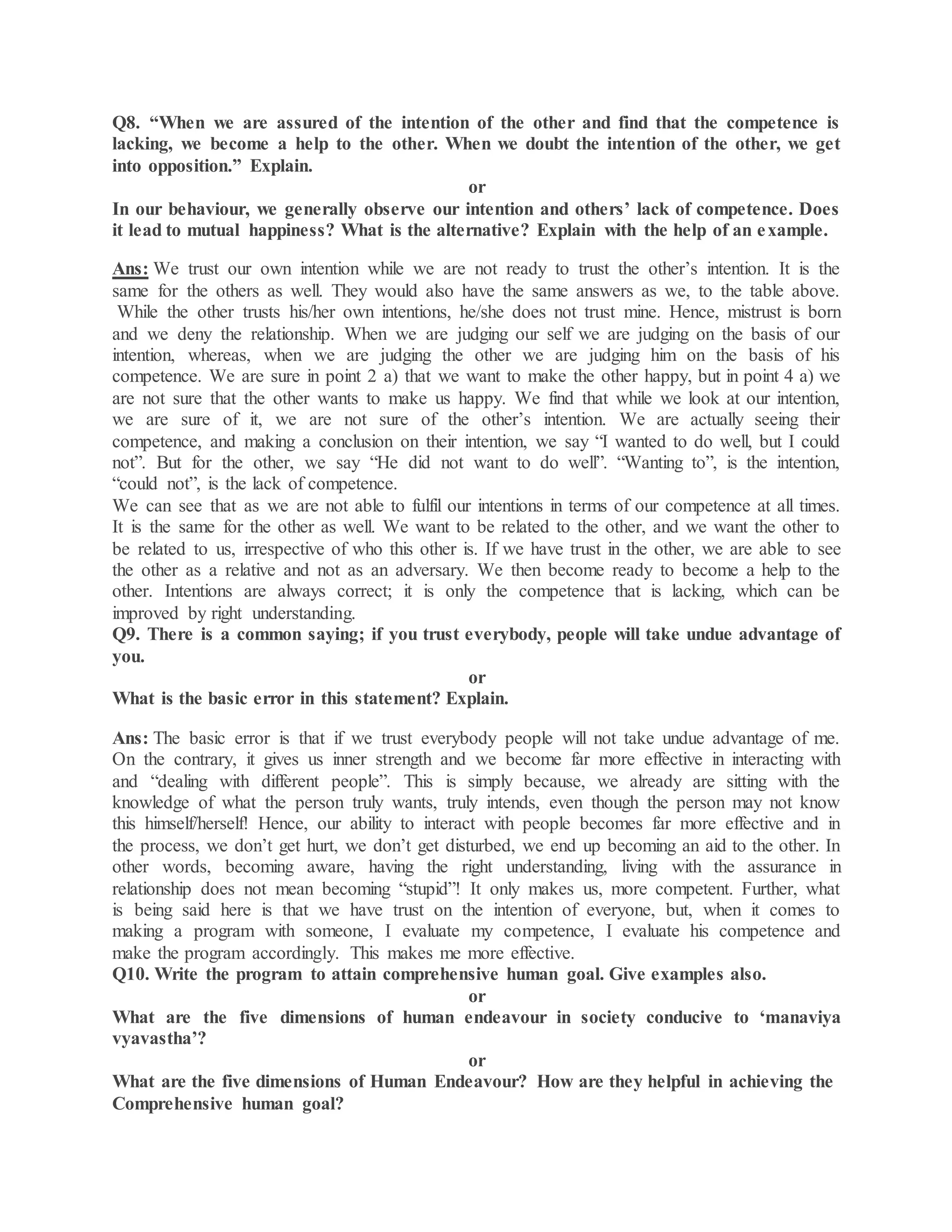 Q8. “When we are assured of the intention of the other and find that the competence is
lacking, we become a help to the other. When we doubt the intention of the other, we get
into opposition.” Explain.
or
In our behaviour, we generally observe our intention and others’ lack of competence. Does
it lead to mutual happiness? What is the alternative? Explain with the help of an example.
Ans: We trust our own intention while we are not ready to trust the other’s intention. It is the
same for the others as well. They would also have the same answers as we, to the table above.
While the other trusts his/her own intentions, he/she does not trust mine. Hence, mistrust is born
and we deny the relationship. When we are judging our self we are judging on the basis of our
intention, whereas, when we are judging the other we are judging him on the basis of his
competence. We are sure in point 2 a) that we want to make the other happy, but in point 4 a) we
are not sure that the other wants to make us happy. We find that while we look at our intention,
we are sure of it, we are not sure of the other’s intention. We are actually seeing their
competence, and making a conclusion on their intention, we say “I wanted to do well, but I could
not”. But for the other, we say “He did not want to do well”. “Wanting to”, is the intention,
“could not”, is the lack of competence.
We can see that as we are not able to fulfil our intentions in terms of our competence at all times.
It is the same for the other as well. We want to be related to the other, and we want the other to
be related to us, irrespective of who this other is. If we have trust in the other, we are able to see
the other as a relative and not as an adversary. We then become ready to become a help to the
other. Intentions are always correct; it is only the competence that is lacking, which can be
improved by right understanding.
Q9. There is a common saying; if you trust everybody, people will take undue advantage of
you.
or
What is the basic error in this statement? Explain.
Ans: The basic error is that if we trust everybody people will not take undue advantage of me.
On the contrary, it gives us inner strength and we become far more effective in interacting with
and “dealing with different people”. This is simply because, we already are sitting with the
knowledge of what the person truly wants, truly intends, even though the person may not know
this himself/herself! Hence, our ability to interact with people becomes far more effective and in
the process, we don’t get hurt, we don’t get disturbed, we end up becoming an aid to the other. In
other words, becoming aware, having the right understanding, living with the assurance in
relationship does not mean becoming “stupid”! It only makes us, more competent. Further, what
is being said here is that we have trust on the intention of everyone, but, when it comes to
making a program with someone, I evaluate my competence, I evaluate his competence and
make the program accordingly. This makes me more effective.
Q10. Write the program to attain comprehensive human goal. Give examples also.
or
What are the five dimensions of human endeavour in society conducive to ‘manaviya
vyavastha’?
or
What are the five dimensions of Human Endeavour? How are they helpful in achieving the
Comprehensive human goal?
 