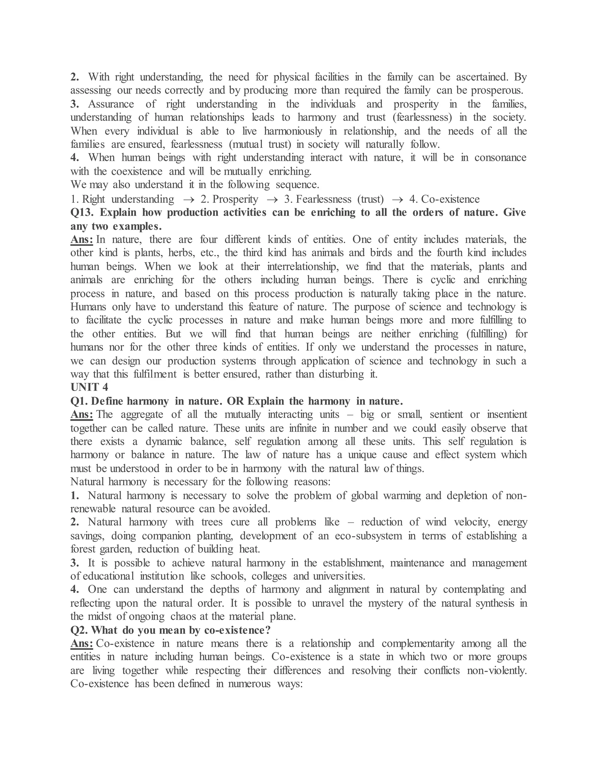 2. With right understanding, the need for physical facilities in the family can be ascertained. By
assessing our needs correctly and by producing more than required the family can be prosperous.
3. Assurance of right understanding in the individuals and prosperity in the families,
understanding of human relationships leads to harmony and trust (fearlessness) in the society.
When every individual is able to live harmoniously in relationship, and the needs of all the
families are ensured, fearlessness (mutual trust) in society will naturally follow.
4. When human beings with right understanding interact with nature, it will be in consonance
with the coexistence and will be mutually enriching.
We may also understand it in the following sequence.
1. Right understanding  2. Prosperity  3. Fearlessness (trust)  4. Co-existence
Q13. Explain how production activities can be enriching to all the orders of nature. Give
any two examples.
Ans: In nature, there are four different kinds of entities. One of entity includes materials, the
other kind is plants, herbs, etc., the third kind has animals and birds and the fourth kind includes
human beings. When we look at their interrelationship, we find that the materials, plants and
animals are enriching for the others including human beings. There is cyclic and enriching
process in nature, and based on this process production is naturally taking place in the nature.
Humans only have to understand this feature of nature. The purpose of science and technology is
to facilitate the cyclic processes in nature and make human beings more and more fulfilling to
the other entities. But we will find that human beings are neither enriching (fulfilling) for
humans nor for the other three kinds of entities. If only we understand the processes in nature,
we can design our production systems through application of science and technology in such a
way that this fulfilment is better ensured, rather than disturbing it.
UNIT 4
Q1. Define harmony in nature. OR Explain the harmony in nature.
Ans: The aggregate of all the mutually interacting units – big or small, sentient or insentient
together can be called nature. These units are infinite in number and we could easily observe that
there exists a dynamic balance, self regulation among all these units. This self regulation is
harmony or balance in nature. The law of nature has a unique cause and effect system which
must be understood in order to be in harmony with the natural law of things.
Natural harmony is necessary for the following reasons:
1. Natural harmony is necessary to solve the problem of global warming and depletion of non-
renewable natural resource can be avoided.
2. Natural harmony with trees cure all problems like – reduction of wind velocity, energy
savings, doing companion planting, development of an eco-subsystem in terms of establishing a
forest garden, reduction of building heat.
3. It is possible to achieve natural harmony in the establishment, maintenance and management
of educational institution like schools, colleges and universities.
4. One can understand the depths of harmony and alignment in natural by contemplating and
reflecting upon the natural order. It is possible to unravel the mystery of the natural synthesis in
the midst of ongoing chaos at the material plane.
Q2. What do you mean by co-existence?
Ans: Co-existence in nature means there is a relationship and complementarity among all the
entities in nature including human beings. Co-existence is a state in which two or more groups
are living together while respecting their differences and resolving their conflicts non-violently.
Co-existence has been defined in numerous ways:
 