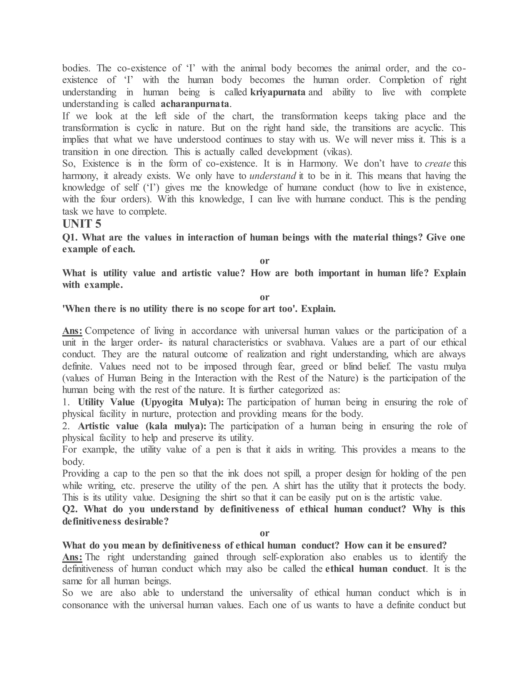 bodies. The co-existence of ‘I’ with the animal body becomes the animal order, and the co-
existence of ‘I’ with the human body becomes the human order. Completion of right
understanding in human being is called kriyapurnata and ability to live with complete
understanding is called acharanpurnata.
If we look at the left side of the chart, the transformation keeps taking place and the
transformation is cyclic in nature. But on the right hand side, the transitions are acyclic. This
implies that what we have understood continues to stay with us. We will never miss it. This is a
transition in one direction. This is actually called development (vikas).
So, Existence is in the form of co-existence. It is in Harmony. We don’t have to create this
harmony, it already exists. We only have to understand it to be in it. This means that having the
knowledge of self (‘I’) gives me the knowledge of humane conduct (how to live in existence,
with the four orders). With this knowledge, I can live with humane conduct. This is the pending
task we have to complete.
UNIT 5
Q1. What are the values in interaction of human beings with the material things? Give one
example of each.
or
What is utility value and artistic value? How are both important in human life? Explain
with example.
or
'When there is no utility there is no scope for art too'. Explain.
Ans: Competence of living in accordance with universal human values or the participation of a
unit in the larger order- its natural characteristics or svabhava. Values are a part of our ethical
conduct. They are the natural outcome of realization and right understanding, which are always
definite. Values need not to be imposed through fear, greed or blind belief. The vastu mulya
(values of Human Being in the Interaction with the Rest of the Nature) is the participation of the
human being with the rest of the nature. It is further categorized as:
1. Utility Value (Upyogita Mulya): The participation of human being in ensuring the role of
physical facility in nurture, protection and providing means for the body.
2. Artistic value (kala mulya): The participation of a human being in ensuring the role of
physical facility to help and preserve its utility.
For example, the utility value of a pen is that it aids in writing. This provides a means to the
body.
Providing a cap to the pen so that the ink does not spill, a proper design for holding of the pen
while writing, etc. preserve the utility of the pen. A shirt has the utility that it protects the body.
This is its utility value. Designing the shirt so that it can be easily put on is the artistic value.
Q2. What do you understand by definitiveness of ethical human conduct? Why is this
definitiveness desirable?
or
What do you mean by definitiveness of ethical human conduct? How can it be ensured?
Ans: The right understanding gained through self-exploration also enables us to identify the
definitiveness of human conduct which may also be called the ethical human conduct. It is the
same for all human beings.
So we are also able to understand the universality of ethical human conduct which is in
consonance with the universal human values. Each one of us wants to have a definite conduct but
 