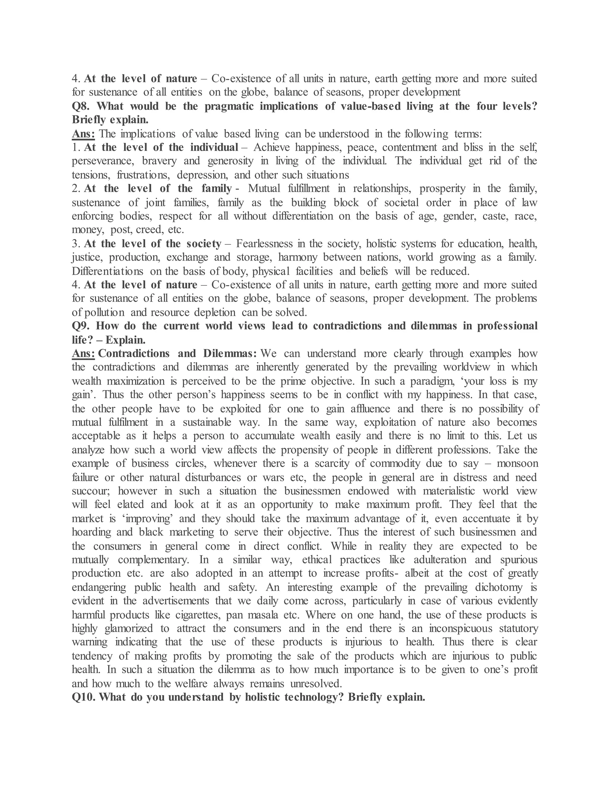 4. At the level of nature – Co-existence of all units in nature, earth getting more and more suited
for sustenance of all entities on the globe, balance of seasons, proper development
Q8. What would be the pragmatic implications of value-based living at the four levels?
Briefly explain.
Ans: The implications of value based living can be understood in the following terms:
1. At the level of the individual – Achieve happiness, peace, contentment and bliss in the self,
perseverance, bravery and generosity in living of the individual. The individual get rid of the
tensions, frustrations, depression, and other such situations
2. At the level of the family - Mutual fulfillment in relationships, prosperity in the family,
sustenance of joint families, family as the building block of societal order in place of law
enforcing bodies, respect for all without differentiation on the basis of age, gender, caste, race,
money, post, creed, etc.
3. At the level of the society – Fearlessness in the society, holistic systems for education, health,
justice, production, exchange and storage, harmony between nations, world growing as a family.
Differentiations on the basis of body, physical facilities and beliefs will be reduced.
4. At the level of nature – Co-existence of all units in nature, earth getting more and more suited
for sustenance of all entities on the globe, balance of seasons, proper development. The problems
of pollution and resource depletion can be solved.
Q9. How do the current world views lead to contradictions and dilemmas in professional
life? – Explain.
Ans: Contradictions and Dilemmas: We can understand more clearly through examples how
the contradictions and dilemmas are inherently generated by the prevailing worldview in which
wealth maximization is perceived to be the prime objective. In such a paradigm, ‘your loss is my
gain’. Thus the other person’s happiness seems to be in conflict with my happiness. In that case,
the other people have to be exploited for one to gain affluence and there is no possibility of
mutual fulfilment in a sustainable way. In the same way, exploitation of nature also becomes
acceptable as it helps a person to accumulate wealth easily and there is no limit to this. Let us
analyze how such a world view affects the propensity of people in different professions. Take the
example of business circles, whenever there is a scarcity of commodity due to say – monsoon
failure or other natural disturbances or wars etc, the people in general are in distress and need
succour; however in such a situation the businessmen endowed with materialistic world view
will feel elated and look at it as an opportunity to make maximum profit. They feel that the
market is ‘improving’ and they should take the maximum advantage of it, even accentuate it by
hoarding and black marketing to serve their objective. Thus the interest of such businessmen and
the consumers in general come in direct conflict. While in reality they are expected to be
mutually complementary. In a similar way, ethical practices like adulteration and spurious
production etc. are also adopted in an attempt to increase profits- albeit at the cost of greatly
endangering public health and safety. An interesting example of the prevailing dichotomy is
evident in the advertisements that we daily come across, particularly in case of various evidently
harmful products like cigarettes, pan masala etc. Where on one hand, the use of these products is
highly glamorized to attract the consumers and in the end there is an inconspicuous statutory
warning indicating that the use of these products is injurious to health. Thus there is clear
tendency of making profits by promoting the sale of the products which are injurious to public
health. In such a situation the dilemma as to how much importance is to be given to one’s profit
and how much to the welfare always remains unresolved.
Q10. What do you understand by holistic technology? Briefly explain.
 