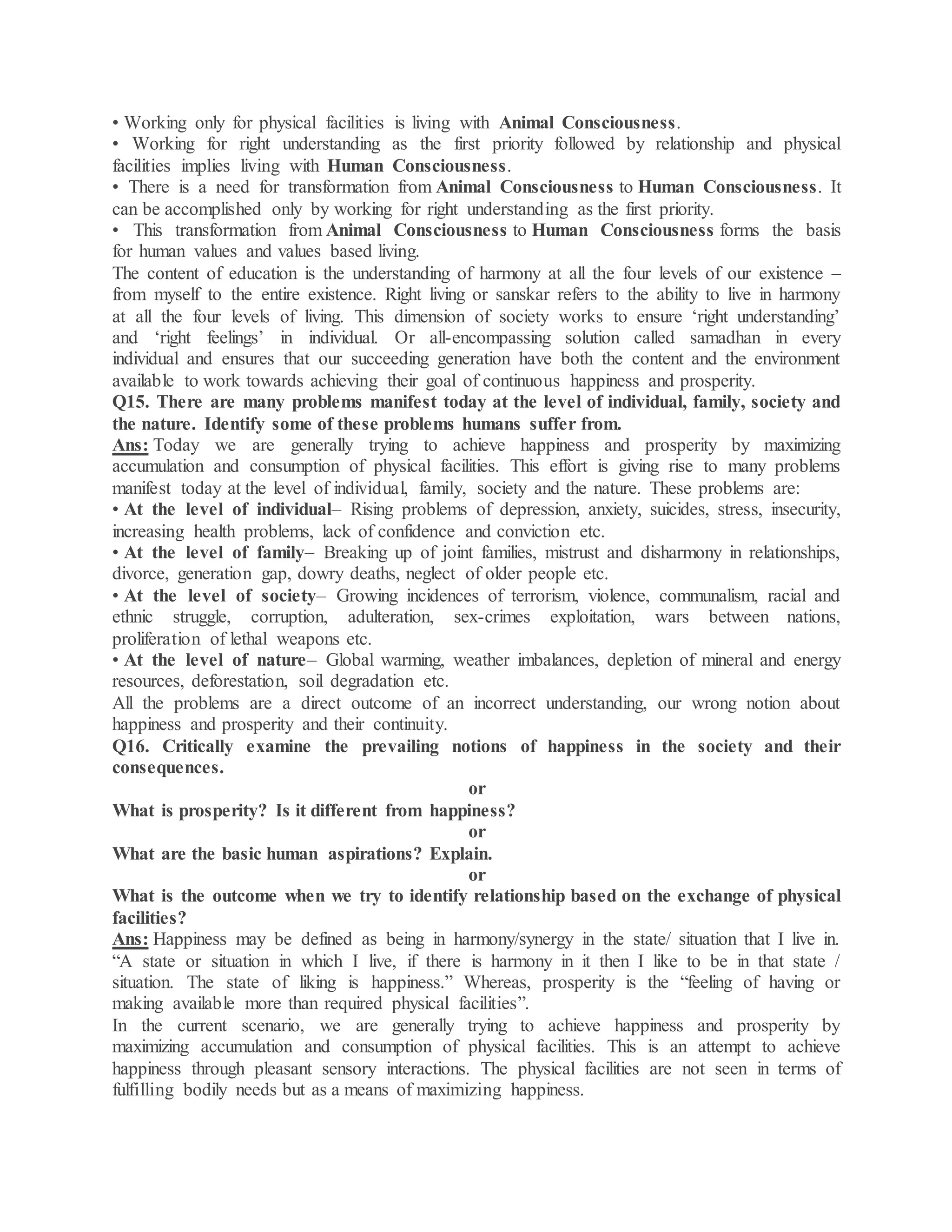 • Working only for physical facilities is living with Animal Consciousness.
• Working for right understanding as the first priority followed by relationship and physical
facilities implies living with Human Consciousness.
• There is a need for transformation from Animal Consciousness to Human Consciousness. It
can be accomplished only by working for right understanding as the first priority.
• This transformation from Animal Consciousness to Human Consciousness forms the basis
for human values and values based living.
The content of education is the understanding of harmony at all the four levels of our existence –
from myself to the entire existence. Right living or sanskar refers to the ability to live in harmony
at all the four levels of living. This dimension of society works to ensure ‘right understanding’
and ‘right feelings’ in individual. Or all-encompassing solution called samadhan in every
individual and ensures that our succeeding generation have both the content and the environment
available to work towards achieving their goal of continuous happiness and prosperity.
Q15. There are many problems manifest today at the level of individual, family, society and
the nature. Identify some of these problems humans suffer from.
Ans: Today we are generally trying to achieve happiness and prosperity by maximizing
accumulation and consumption of physical facilities. This effort is giving rise to many problems
manifest today at the level of individual, family, society and the nature. These problems are:
• At the level of individual– Rising problems of depression, anxiety, suicides, stress, insecurity,
increasing health problems, lack of confidence and conviction etc.
• At the level of family– Breaking up of joint families, mistrust and disharmony in relationships,
divorce, generation gap, dowry deaths, neglect of older people etc.
• At the level of society– Growing incidences of terrorism, violence, communalism, racial and
ethnic struggle, corruption, adulteration, sex-crimes exploitation, wars between nations,
proliferation of lethal weapons etc.
• At the level of nature– Global warming, weather imbalances, depletion of mineral and energy
resources, deforestation, soil degradation etc.
All the problems are a direct outcome of an incorrect understanding, our wrong notion about
happiness and prosperity and their continuity.
Q16. Critically examine the prevailing notions of happiness in the society and their
consequences.
or
What is prosperity? Is it different from happiness?
or
What are the basic human aspirations? Explain.
or
What is the outcome when we try to identify relationship based on the exchange of physical
facilities?
Ans: Happiness may be defined as being in harmony/synergy in the state/ situation that I live in.
“A state or situation in which I live, if there is harmony in it then I like to be in that state /
situation. The state of liking is happiness.” Whereas, prosperity is the “feeling of having or
making available more than required physical facilities”.
In the current scenario, we are generally trying to achieve happiness and prosperity by
maximizing accumulation and consumption of physical facilities. This is an attempt to achieve
happiness through pleasant sensory interactions. The physical facilities are not seen in terms of
fulfilling bodily needs but as a means of maximizing happiness.
 