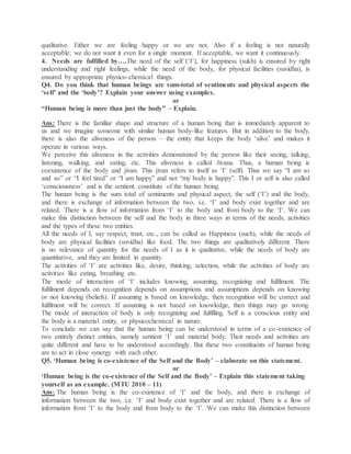 qualitative. Either we are feeling happy or we are not. Also if a feeling is not naturally
acceptable; we do not want it even for a single moment. If acceptable, we want it continuously.
4. Needs are fulfilled by….The need of the self (‘I’), for happiness (sukh) is ensured by right
understanding and right feelings, while the need of the body, for physical facilities (suvidha), is
ensured by appropriate physico-chemical things.
Q4. Do you think that human beings are sum-total of sentiments and physical aspects the
‘self’ and the ‘body’? Explain your answer using examples.
or
“Human being is more than just the body” – Explain.
Ans: There is the familiar shape and structure of a human being that is immediately apparent to
us and we imagine someone with similar human body-like features. But in addition to the body,
there is also the aliveness of the person – the entity that keeps the body ‘alive’ and makes it
operate in various ways.
We perceive this aliveness in the activities demonstrated by the person like their seeing, talking,
listening, walking, and eating, etc. This aliveness is called Jivana. Thus, a human being is
coexistence of the body and jivan. This jivan refers to itself as ‘I’ (self). Thus we say “I am so
and so” or “I feel tired” or “I am happy” and not “my body is happy”. This I or self is also called
‘consciousness’ and is the sentient constitute of the human being.
The human being is the sum total of sentiments and physical aspect, the self (‘I’) and the body,
and there is exchange of information between the two, i.e. ‘I’ and body exist together and are
related. There is a flow of information from ‘I’ to the body and from body to the ‘I’. We can
make this distinction between the self and the body in three ways in terms of the needs, activities
and the types of these two entities.
All the needs of I, say respect, trust, etc., can be called as Happiness (such), while the needs of
body are physical facilities (suvidha) like food. The two things are qualitatively different. There
is no relevance of quantity for the needs of I as it is qualitative, while the needs of body are
quantitative, and they are limited in quantity.
The activities of ‘I’ are activities like, desire, thinking, selection, while the activities of body are
activities like eating, breathing etc.
The mode of interaction of ‘I’ includes knowing, assuming, recognizing and fulfilment. The
fulfilment depends on recognition depends on assumptions and assumptions depends on knowing
or not knowing (beliefs). If assuming is based on knowledge, then recognition will be correct and
fulfilment will be correct. If assuming is not based on knowledge, then things may go wrong.
The mode of interaction of body is only recognizing and fulfilling. Self is a conscious entity and
the body is a material entity, or physicochemical in nature.
To conclude we can say that the human being can be understood in terms of a co-existence of
two entirely distinct entities, namely sentient ‘I’ and material body. Their needs and activities are
quite different and have to be understood accordingly. But these two constituents of human being
are to act in close synergy with each other.
Q5. ‘Human being is co-existence of the Self and the Body’ – elaborate on this statement.
or
‘Human being is the co-existence of the Self and the Body’ – Explain this statement taking
yourself as an example. (MTU 2010 – 11)
Ans: The human being is the co-existence of ‘I’ and the body, and there is exchange of
information between the two, i.e. ‘I’ and body exist together and are related. There is a flow of
information from ‘I’ to the body and from body to the ‘I’. We can make this distinction between
 