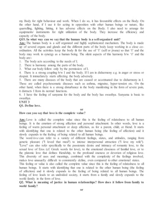 my Body for right behaviour and work. When I do so, it has favourable effects on the Body. On
the other hand, if I use it for acting in opposition with other human beings or nature, like
quarrelling, fighting, hitting, it has adverse effects on the Body. I also need to arrange for
equipments/ instruments for right utilization of the body. They increase the efficiency and
capacity of the body.
Q15. In what way can we say that the human body is a self organized unit?
Ans: The human body is a self organized and highly sophisticated mechanism. The body is made
up of several organs and glands and the different parts of the body keep working in a close co-
ordination. All the activities keep the body fit for the use of ‘I’ (self or jivana) so that ‘I’ and the
body may work in synergy as a human being. The silent aspects of this harmony b/w ‘I’ and the
body are:-
1. The body acts according to the needs of I.
2. There is harmony among the parts of the body.
3. What our body follow only by the permission of I.
4. There is a strong coupling b/w I and the body. If I am in disharmony e.g. in anger or stress or
despair. It immediately starts affecting the body adversely.
5. There are many diseases of the body that are caused or accentuated due to disharmony in I.
These are called psychosomatic diseases such as asthma, migraine, hyper-tension etc. On the
other hand, when there is a strong disturbance in the body manifesting in the form of severe pain,
it distracts I from its normal functions.
6. I have the feeling of sanyama for the body and the body has swasthya. Sanyama is basic to
swasthya.
UNIT 3
Q1. Define love.
or
How can you say that love is the complete value?
Ans: Love is called the complete value since this is the feeling of relatedness to all human
beings. It is the emotion of strong affection and personal attachment. In other words, love is a
feeling of warm personal attachment or deep affection, as for a parent, child, or friend. It starts
with identifying that one is related to the other human being (the feeling of affection) and it
slowly expands to the feeling of being related to all human beings.
The word love can refer to a variety of different feelings, states, and attitudes, ranging from
generic pleasure ("I loved that meal") to intense interpersonal attraction ("I love my wife").
"Love" can also refer specifically to the passionate desire and intimacy of romantic love, to the
sexual love of Eros (cf. Greek words for love), to the emotional closeness of familial love, or to
the platonic love that defines friendship, to the profound oneness or devotion of religious love.
This diversity of uses and meanings, combined with the complexity of the feelings involved,
makes love unusually difficult to consistently define, even compared to other emotional states.
This feeling or value is also called the complete value since this is the feeling of relatedness to all
human beings. It starts with identifying that one is related to the other human being (the feeling
of affection) and it slowly expands to the feeling of being related to all human beings. The
feeling of love leads to an undivided society, it starts from a family and slowly expands to the
world family in the form of love.
Q2. What is meaning of justice in human relationships? How does it follow from family to
world family?
or
 