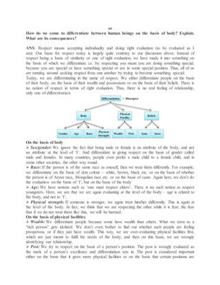 or
How do we come to differentiate between human beings on the basis of body? Explain.
What are its consequences?
ANS. Respect means accepting individuality and doing right evaluation (to be evaluated as I
am). Our basis for respect today is largely quite contrary to our discussion above. Instead of
respect being a basis of similarity or one of right evaluation, we have made it into something on
the basis of which we differentiate i.e. by respecting you mean you are doing something special,
because you are special or have something special or are in some special position. Thus, all of us
are running around seeking respect from one another by trying to become something special.
Today, we are differentiating in the name of respect. We either differentiate people on the basis
of their body, on the basis of their wealth and possessions or on the basis of their beliefs. There is
no notion of respect in terms of right evaluation. Thus, there is no real feeling of relationship,
only one of differentiation.
On the basis of body
 Sex/gender: We ignore the fact that being male or female is an attribute of the body, and not
an attribute at the level of ‘I’. And differentiate in giving respect on the basis of gender called
male and females. In many countries, people even prefer a male child to a female child, and in
some other societies, the other way round.
 Race: If the person is of the same race as oneself, then we treat them differently. For example,
we differentiate on the basis of skin colour – white, brown, black etc. or on the basis of whether
the person is of Aryan race, Mongolian race etc. or on the basis of caste. Again here, we don’t do
the evaluation on the basis of ‘I’, but on the basis of the body
 Age: We have notions such as ‘one must respect elders’. There is no such notion as respect
youngsters. Here, we see that we are again evaluating at the level of the body – age is related to
the body, and not to ‘I’.
 Physical strength: If someone is stronger, we again treat him/her differently. This is again at
the level of the body. In fact, we think that we are respecting the other while it is fear; the fear
that if we do not treat them like this, we will be harmed.
On the basis of physical facilities
 Wealth: We differentiate people because some have wealth than others. What we term as a
“rich person” gets idolized. We don’t even bother to find out whether such people are feeling
prosperous, or if they just have wealth. This way, we are over-evaluating physical facilities first,
which are just meant to fulfil the needs of the body, and then on this basis, we are wrongly
identifying our relationship.
 Post: We try to respect on the basis of a person’s position. The post is wrongly evaluated as
the mark of a person’s excellence and differentiation sets in. The post is considered important
either on the basis that it gives more physical facilities or on the basis that certain positions are
 