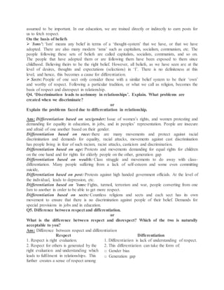 assumed to be important. In our education, we are trained directly or indirectly to earn posts for
us to fetch respect.
On the basis of beliefs
 ‘Isms’: ‘Ism’ means any belief in terms of a ‘thought-system’ that we have, or that we have
adopted. There are also many modern ‘isms’ such as capitalism, socialism, communism, etc. The
people following these sets of beliefs are called capitalists, socialists, communists, and so on.
The people that have adopted them or are following them have been exposed to them since
childhood. Believing theirs to be the right belief. However, all beliefs, as we have seen are at the
level of desires, thoughts and expectations (selections) in ‘I’. There is no definiteness at this
level, and hence, this becomes a cause for differentiation.
 Sects: People of one sect only consider those with a similar belief system to be their ‘own’
and worthy of respect. Following a particular tradition, or what we call as religion, becomes the
basis of respect and disrespect in relationship.
Q4. ‘Discrimination leads to acrimony in relationships’. Explain. What problems are
created when we discriminate?
or
Explain the problems faced due to differentiation in relationship.
Ans: Differentiation based on sex/gender: Issue of women’s rights, and women protesting and
demanding for equality in education, in jobs, and in peoples’ representation. People are insecure
and afraid of one another based on their gender.
Differentiation based on race: there are many movements and protect against racial
discrimination and demands for equality, racial attacks, movements against cast discrimination
has people living in fear of such racism, racist attacks, casticism and discrimination.
Differentiation based on age: Protests and movements demanding for equal rights for children
on the one hand and for rights for elderly people on the other, generation gap
Differentiation based on wealth: Class struggle and movements to do away with class-
differentiation. Many people suffering from a lack of self-esteem and some even committing
suicide,
Differentiation based on post: Protests against high handed government officials. At the level of
the individual, leads to depression, etc.
Differentiation based on ’isms: Fights, turmoil, terrorism and war, people converting from one
Ism to another in order to be able to get more respect.
Differentiation based on sects: Countless religions and sects and each sect has its own
movement to ensure that there is no discrimination against people of their belief. Demands for
special provisions in jobs and in education.
Q5. Difference between respect and differentiation.
or
What is the difference between respect and disrespect? Which of the two is naturally
acceptable to you?
Ans: Difference between respect and differentiation
Respect Differentiation
1. Respect is right evaluation. 1. Differentiation is lack of understanding of respect.
2. Respect for others is generated by the
right evaluation and understanding which
leads to fulfilment in relationships. This
further creates a sense of respect among
2. This differentiation can take the form of:
o Gender bias
o Generation gap
 