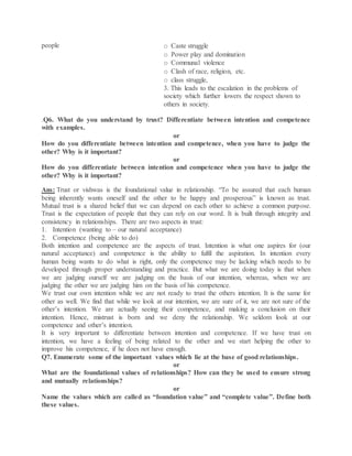 people o Caste struggle
o Power play and domination
o Communal violence
o Clash of race, religion, etc.
o class struggle,
3. This leads to the escalation in the problems of
society which further lowers the respect shown to
others in society.
.Q6. What do you understand by trust? Differentiate between intention and competence
with examples.
or
How do you differentiate between intention and competence, when you have to judge the
other? Why is it important?
or
How do you differentiate between intention and competence when you have to judge the
other? Why is it important?
Ans: Trust or vishwas is the foundational value in relationship. “To be assured that each human
being inherently wants oneself and the other to be happy and prosperous” is known as trust.
Mutual trust is a shared belief that we can depend on each other to achieve a common purpose.
Trust is the expectation of people that they can rely on our word. It is built through integrity and
consistency in relationships. There are two aspects in trust:
1. Intention (wanting to – our natural acceptance)
2. Competence (being able to do)
Both intention and competence are the aspects of trust. Intention is what one aspires for (our
natural acceptance) and competence is the ability to fulfil the aspiration. In intention every
human being wants to do what is right, only the competence may be lacking which needs to be
developed through proper understanding and practice. But what we are doing today is that when
we are judging ourself we are judging on the basis of our intention, whereas, when we are
judging the other we are judging him on the basis of his competence.
We trust our own intention while we are not ready to trust the others intention. It is the same for
other as well. We find that while we look at our intention, we are sure of it, we are not sure of the
other’s intention. We are actually seeing their competence, and making a conclusion on their
intention. Hence, mistrust is born and we deny the relationship. We seldom look at our
competence and other’s intention.
It is very important to differentiate between intention and competence. If we have trust on
intention, we have a feeling of being related to the other and we start helping the other to
improve his competence, if he does not have enough.
Q7. Enumerate some of the important values which lie at the base of good relationships.
or
What are the foundational values of relationships? How can they be used to ensure strong
and mutually relationships?
or
Name the values which are called as “foundation value” and “complete value”. Define both
these values.
 