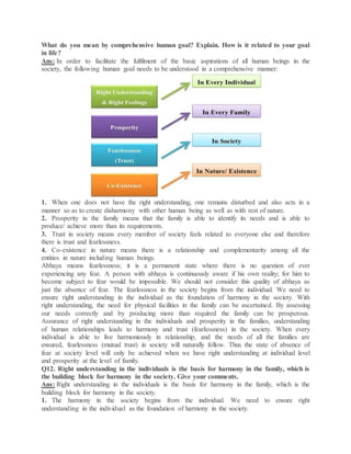 What do you mean by comprehensive human goal? Explain. How is it related to your goal
in life?
Ans: In order to facilitate the fulfilment of the basic aspirations of all human beings in the
society, the following human goal needs to be understood in a comprehensive manner:
1. When one does not have the right understanding, one remains disturbed and also acts in a
manner so as to create disharmony with other human being as well as with rest of nature.
2. Prosperity in the family means that the family is able to identify its needs and is able to
produce/ achieve more than its requirements.
3. Trust in society means every member of society feels related to everyone else and therefore
there is trust and fearlessness.
4. Co-existence in nature means there is a relationship and complementarity among all the
entities in nature including human beings.
Abhaya means fearlessness; it is a permanent state where there is no question of ever
experiencing any fear. A person with abhaya is continuously aware if his own reality; for him to
become subject to fear would be impossible. We should not consider this quality of abhaya as
just the absence of fear. The fearlessness in the society begins from the individual. We need to
ensure right understanding in the individual as the foundation of harmony in the society. With
right understanding, the need for physical facilities in the family can be ascertained. By assessing
our needs correctly and by producing more than required the family can be prosperous.
Assurance of right understanding in the individuals and prosperity in the families, understanding
of human relationships leads to harmony and trust (fearlessness) in the society. When every
individual is able to live harmoniously in relationship, and the needs of all the families are
ensured, fearlessness (mutual trust) in society will naturally follow. Thus the state of absence of
fear at society level will only be achieved when we have right understanding at individual level
and prosperity at the level of family.
Q12. Right understanding in the individuals is the basis for harmony in the family, which is
the building block for harmony in the society. Give your comments.
Ans: Right understanding in the individuals is the basis for harmony in the family, which is the
building block for harmony in the society.
1. The harmony in the society begins from the individual. We need to ensure right
understanding in the individual as the foundation of harmony in the society.
 