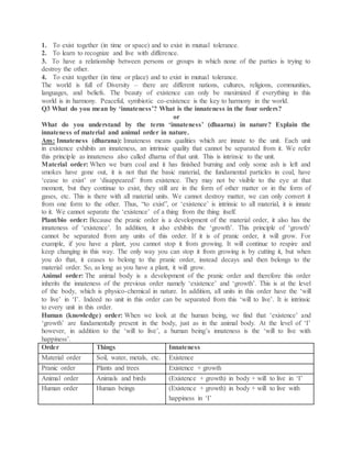 1. To exist together (in time or space) and to exist in mutual tolerance.
2. To learn to recognize and live with difference.
3. To have a relationship between persons or groups in which none of the parties is trying to
destroy the other.
4. To exist together (in time or place) and to exist in mutual tolerance.
The world is full of Diversity – there are different nations, cultures, religions, communities,
languages, and beliefs. The beauty of existence can only be maximized if everything in this
world is in harmony. Peaceful, symbiotic co-existence is the key to harmony in the world.
Q3 What do you mean by ‘innateness’? What is the innateness in the four orders?
or
What do you understand by the term ‘innateness’ (dhaarna) in nature? Explain the
innateness of material and animal order in nature.
Ans: Innateness (dharana): Innateness means qualities which are innate to the unit. Each unit
in existence exhibits an innateness, an intrinsic quality that cannot be separated from it. We refer
this principle as innateness also called dharna of that unit. This is intrinsic to the unit.
Material order: When we burn coal and it has finished burning and only some ash is left and
smokes have gone out, it is not that the basic material, the fundamental particles in coal, have
‘cease to exist’ or ‘disappeared’ from existence. They may not be visible to the eye at that
moment, but they continue to exist, they still are in the form of other matter or in the form of
gases, etc. This is there with all material units. We cannot destroy matter, we can only convert it
from one form to the other. Thus, “to exist”, or ‘existence’ is intrinsic to all material, it is innate
to it. We cannot separate the ‘existence’ of a thing from the thing itself.
Plant/bio order: Because the pranic order is a development of the material order, it also has the
innateness of ‘existence’. In addition, it also exhibits the ‘growth’. This principle of ‘growth’
cannot be separated from any units of this order. If it is of pranic order, it will grow. For
example, if you have a plant, you cannot stop it from growing. It will continue to respire and
keep changing in this way. The only way you can stop it from growing is by cutting it, but when
you do that, it ceases to belong to the pranic order, instead decays and then belongs to the
material order. So, as long as you have a plant, it will grow.
Animal order: The animal body is a development of the pranic order and therefore this order
inherits the innateness of the previous order namely ‘existence’ and ‘growth’. This is at the level
of the body, which is physico-chemical in nature. In addition, all units in this order have the ‘will
to live’ in ‘I’. Indeed no unit in this order can be separated from this ‘will to live’. It is intrinsic
to every unit in this order.
Human (knowledge) order: When we look at the human being, we find that ‘existence’ and
‘growth’ are fundamentally present in the body, just as in the animal body. At the level of ‘I’
however, in addition to the ‘will to live’, a human being’s innateness is the ‘will to live with
happiness’.
Order Things Innateness
Material order Soil, water, metals, etc. Existence
Pranic order Plants and trees Existence + growth
Animal order Animals and birds (Existence + growth) in body + will to live in ‘I’
Human order Human beings (Existence + growth) in body + will to live with
happiness in ‘I’
 