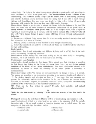 Animal Order: The body of the animal belongs to the plant/bio or pranic order, and hence has the
same ‘usefulness’ or ‘value’ as the pranic order. Thus ‘nurture/worsen’ is the svabhava of the
animal body. The svabhava of the self (‘I’) of the animal order is non-cruelty (akrurata)
and cruelty (krurata). Cruelty (krurata) means the feeling that it can fulfil its needs through
violence and forcefulness. For ex., cows may largely be living with a feeling of non-cruelty
(akrurata); while animals like tigers and lions may exhibit cruelty (krurata).
Human Order: Similar as to the case in animals, the human body also belongs to the plant/ bio
order and hence has the same svabhava or value/natural characteristic as the pranic order. It
either nurtures or worsens other pranic units. As in the example above, when I digest the
vegetable, I absorb the plant and it worsens, while my body is nurtured. The svabhava/ value of
the self (‘I’) in human beings is perseverance (dhirata), bravery (virata) and generosity
(udarata).
1. Perseverance (dhirata): Being assured that the all encompassing solution is to understand and
live in harmony at all levels of existence.
2. Bravery (virata): I am ready to help the other to have the right understanding.
3. Generosity (udarata): I am ready to invest myself, my body and wealth to help the other have
the right understanding.
Basic Activity:
Animal Order: there is only recognising, and fulfilment in body, and in self (I) there is the basic
activity of assuming, recognising, fulfilment.
Human Order: human displays the same basic activity as that of animal body i.e. Recognising,
fulfilment, but in self (I) human have one more activity i.e. knowing.
Conformance (Anu-Sangita)
Animal order: Animals conform to their lineage. How animals are, their behaviour is according
to their lineage they belong to, the lineage they come from. Hence, we say that an animal
conforms to its breed, or has ‘breed conformance’. This breed conformance method is the
mechanism by means of which the continuity of an animal species is maintained in
nature/existence.
Human (knowledge) order: We humans are not according to our lineage or race, as in animals.
We humans are according to our imagination; according to our desires, thoughts and selection in
‘I’. The desires, thoughts and selections we have in ‘I’ can come from past memories, our
parents, the environment, and the media, anywhere. In the case of humans, we can say ‘as the
education, so the human’. Together, we call these ‘sanskara’. Hence, we say that a human being
conforms to his or her sanskar or has ‘sanskaar conformance’.
Q7. What are the four orders in nature? Describe their activities and natural
characteristics?
or
What do you understand by ‘activity’? Write down the activity of the four orders in
nature.
or
Distinguish between the activities of different orders of nature giving an example of each.
Ans: Combination of all that is in solid, liquid or gas state, or the aggregate of all the mutually
interacting units – big or small, sentient or insentient together can be called nature. We can
categorize all these units into four distinct orders.
 Material order  Pranic order
 Animal order  Human order
 