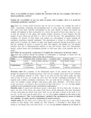or
There is recyclability in nature. Explain this statement with any two examples. How does it
help in production activity?
or
Explain the recyclability of any two units in nature with examples. How is it useful for
sustainable production activities?
Ans: There are several cyclical processes that we can see in nature. For example the cycle of
water, evaporating, condensing and precipitating back to water giving the weather phenomena.
The cycles keep these materials self-regulated on the earth. Breeds of plants and animals are
similarly self-regulated in their environment. In a forest, the growth of trees takes place in a way
so that the amount of soil, plants and animals remains conserved. It never happens that the
number of trees shoots up and there is a lack of soil for the trees. The appropriateness of the
conditions for growth of both plants and animals are self-regulated in nature keeping the
population proportions naturally maintained. This phenomenon is termed as self-regulation. In a
single breed of animals, the number of males and females generated through procreation is such
that the continuity of species is ensured by itself. This happens with humans too, but inhuman
practices have led to disproportionate numbers of men and women. These two characteristics
namely, cyclical nature and self-regulation provide us with some clues of the harmony that is in
nature.
Q10. What do you mean by ‘conformance’? Explain the conformance in the four orders.
Ans: Each unit conforms through the principle of conformance or anusangita. It means how the
continuity of the fundamental nature of the unit is preserved.
Order Material order Pranic order Animal order Human order
Things Soil, water,
metals, etc
Plants and trees Animals and
birds
Human beings
Conformance Constitution
conformance
Seed
conformance
Breed
conformance
Right values /
sanskara conformance
Material order: The continuity of the fundamental nature of the material unit is preserved
through the physical and chemical processes. Take iron for example. Each atom of iron conforms
to the constitutional structure of ‘Iron’. There is no atom of iron that will be unlike the other
atom of iron, if it were, we would not call it iron. We call this ‘constitution conformance’. The
material order exhibits constitution conformance. We can verify this for all things in the material
order. For example, oxygen, nitrogen, other gasses, gold, silver, aluminum… all of them conform
to and are always according to the constitution of their kind. Hence, we say that any matter
conforms to its constitution or has ‘constitution conformance’.
Plant/bio order: A neem seed will always sprout a neem plant. All of us know this. Its fruits, its
leaves, the taste of the leaves, the colour of the leaves, all this information, this basic information
of every neem plant are stored in the seed. Thus, we say the plant is always as the seed, or we
can say, ‘as the seed, thus the plant’.Hence, we say that a plant conforms to the seed, or has
‘seed conformances’. This ‘seed conformance’ method is the mechanism by means of which
the continuity of a plant species is maintained in nature/existence.
Animal order: We see that a cow is always like a cow, and a dog is always like a dog. Animals
conform to their lineage. How animals are, their behavior, is according to their lineage they
belong to, the lineage they come from. Hence, we say that an animal conforms to its breed, or
 