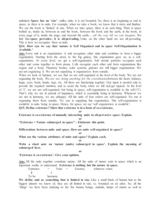 unlimited. Space has no ‘size’, unlike units, it is not bounded. So, there is no beginning or end to
space, as there is to units. For example, when we take a book, we know that it starts and finishes.
We say the book is ‘limited’ in size. When we take space, there is no such thing. There is space
behind us, inside us, between us and the book, between the book and the earth, in the book, in
every page of it, inside the page, and beyond the earth…. all the way till we can imagine. We
find that space pervades; it is all-pervading. Units, on the other hand are not all-pervading.
This is how we recognize them as units.
Q14. How can we say that ‘nature is Self Organized and in space Self-Organization Is
Available.’
Ans: Every unit is an organization. A unit recognizes other units and combines to form a bigger
organization. Starting from the atom, to the big galaxy, this organization goes on, as a self-
organization. At every level, we get a self-organization. Sub atomic particles recognize each
other and come together to form atoms. Cells recognize each other and form organizations like
organs and a body. Planetary bodies, solar systems, galaxies are still bigger organizations. We
are not organizing it. We are not supplying it organization from outside.
When we look at humans, we see that we are self-organized at the level of the body. We are not
organizing the body. We are not doing anything for the coordinationbetween the heart, kidneys,
lungs, eyes, brain, hands, legs, etc. All these are functioning together. Our input is needed only to
provide the required nutrition, and to assist the body when we fall sick/get injured. At the level
of ‘I’, we are not self-organized, but being in space, self-organization is available to the self (‘I’).
That’s why we are in pursuit of happiness, which is essentially being in harmony. Whenever we
are not in harmony, we are unhappy. All the units of four orders are self-organized. No one is
organizing them from outside. No one is supplying this organization. This self-organization is
available to units being in space. Hence, for space, we say ‘self organization is available’.
Q15. Define existence? Show that existence is in a form of co-existence.
or
Existence is co-existence of mutually interacting units in all-pervasive space. Explain.
or
“Existence = Nature submerged in space” – Elaborate this point.
or
Differentiate between units and space. How are units self-organized in space?
or
What are the various attributes of units and space? Explain each.
or
Write a short note on ‘nature (units) submerged in space’. Explain the meaning of
submerged here.
or
‘Existence is co-existence’. Give your opinion.
Ans: All the units together constitute nature. All the units of nature exist in space which is an
important reality to understand. Existence is nothing but the nature in space.
Existence = Exist + Essence, whatever exists.
 
To be harmony
We define unit as something that is limited in size. Like a small blade of human hair to the
biggest planets we know of, they are all limited in size, i.e. bounded on six sides. So, all the
‘things’ we have been studying so far: the human beings, animals, lumps of matter as well as
 