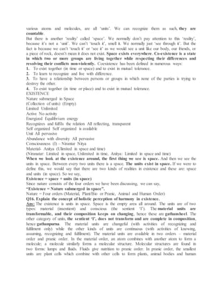 various atoms and molecules, are all ‘units’. We can recognize them as such, they are
countable.
But there is another ‘reality’ called ‘space’. We normally don’t pay attention to this ‘reality’,
because it’s not a ‘unit’. We can’t ‘touch it’, smell it. We normally just ‘see through it’. But the
fact is because we can’t ‘touch it’ or ‘see it’ as we would see a unit like our body, our friends, or
a piece of rock, doesn’t mean it does not exist. Space exists everywhere. Co-existence is a state
in which two or more groups are living together while respecting their differences and
resolving their conflicts non-violently. Coexistence has been defined in numerous ways:
1. To exist together (in time or space) and to exist in mutual tolerance.
2. To learn to recognize and live with difference.
3. To have a relationship between persons or groups in which none of the parties is trying to
destroy the other.
4. To exist together (in time or place) and to exist in mutual tolerance.
EXISTENCE
Nature submerged in Space
(Collection of units) (Empty)
Limited Unlimited
Active No activity
Energized Equilibrium energy
Recognizes and fulfils the relation All reflecting, transparent
Self organized Self organized is available
Unit All pervasive
Abundance with diversity All pervasive
Consciousness (I) – Nirantar Nitya
Material- Anitya (Ulimited in space and time)
(Niranatar: Limited in space, Unlimited in time, Anitya: Limited in space and time)
When we look at the existence around, the first thing we see is space. And then we see the
units in space. Between every two units there is a space. The units exist in space. If we were to
define this, we would say that there are two kinds of realities in existence and these are: space
and units (in space). So we say,
Existence = space + units (in space)
Since nature consists of the four orders we have been discussing, we can say,
“Existence = Nature submerged in space”.
Nature = Four orders (Material, Plant/Bio or Pranic, Animal and Human Order)
Q16. Explain the concept of holistic perception of harmony in existence.
Ans: The existence is units in space. Space is the empty area all around. The units are of two
types: material (insentient) and conscious (the sentient ‘I’). The material units are
transformable, and their composition keeps on changing, hence these are gathansheel. The
other category of units, the sentient ‘I’, does not transform and are complete in composition,
hence gathanpurna. The material units are changeful (with activities of recognizing and
fulfilment only) while the other kinds of units are continuous (with activities of knowing,
assuming, recognizing and fulfilment). The material units are available in two orders – material
order and pranic order. In the material order, an atom combines with another atom to form a
molecule; a molecule similarly forms a molecular structure. Molecular structures are found in
two forms: lumps and fluids. Fluids give nutrition to pranic order. In pranic order, the smallest
units are plant cells which combine with other cells to form plants, animal bodies and human
 