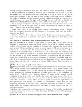 presently we may not be able to ensure that. This is because we are presently living on the basis
of our pre-conditionings or assumptions which are not in consonance with the truth or the right
understanding. But, this situation neither gives satisfaction to us not to others. We do see the
human beings struggling to find out what the right conduct is and in the process, exhibiting a
wide variety of attributes. We also see people debating endlessly about what they consider to be
ethical. Butunless we have the right understanding, we are not able to identify the
definitiveness of ethical human conduct. It can be understood in terms of the following:
1. Values (Mulya): Competence of living in accordance with universal human values or the
participation of a unit in the larger order- its natural characteristics or svabhava is known as
values. Values are a part of our ethical conduct.
2. Policy (Niti): policy is the decision (plan, program, implementation, results, evaluation)
about the enrichment, protection and right utilization of the resources (self, body and wealth –
mana, tana and dhana).
3. Character (Charitra): The definiteness of my desire, thought and selection gives definiteness
to my living. Definitiveness of character is the outcome of the definiteness of my behavior and
work.
Q3. Comment on Profession – in the light of comprehensive human goal
Ans: Any profession is a channel for participation by human beings in the larger order in
pursuance of comprehensive human goal. In the process, one is able to contribute towards the
livelihood of one’s family and also participate in the larger order constituting the society and the
nature around. All these activities do require a certain degree of skill and are expected to be
performed in consonance with the comprehensive human goal. Then only, these will be
conducive to the sustained welfare of the individual as well as the society. The excellence or the
success of any professional activity is to be judged from this comprehensive point of view only
and not in terms of just wealth generation. Accordingly, the profession is not only a means of
earning one’s livelihood but a means of one’s evolution by appropriate participation in the larger
order. It is an important activity to authenticate one’s understanding, whereby interact with other
human beings and with rest of nature in a mutually fulfilling manner. Thus, profession is a
‘service’.
Q4. What do you mean by professional ethics?
Ans: Professional ethics means to develop professional competence with ethical human conduct.
Ethical human conduct means definitiveness of human conduct. Ethical human conduct is the
foundation of professional ethics. The only effective way to ensure professional ethics is through
correct appraisal and systematic development of ethical competence in the professional (the
human being). Profession is a significant domain of human activity targeted towards
participating in the larger order which includes the society and nature around. Thus, it is a
meaningful participation for each one in one or more of the five domains of human endeavor
needed for a harmonious society. Ethical conduct of profession implies the right utilization of
one’s professional skills towards the fulfilment of comprehensive human goal and thus,
meaningfully participates in the larger order. Professional ethics may be defined as a form of
applied ethics that examines ethical principles and moral or ethical problems that arise in a
business environment.
Professional ethics concerns the moral issues that arise because of the specialist knowledge that
professionals attain, and how the use of this knowledge should be governed when providing a
service to the public.
Q5. What do you mean by competence in professional ethics? Elaborate with examples.
 