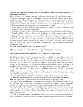 or
What do you understand by competence in professional ethics? Give two examples of its
implications in industry.
Ans: Professional ethics means to develop professional competence with ethical human conduct.
Developing ethical competence in the individual (profession) is the only effective way to ensure
professional ethics. The development of ethical competence is a long term process to be achieved
through appropriate value education. As profession is only a subset of the life activities, the
competence in profession will only be the manifestation of one’s right understanding. The salient
features characterizing this competence can be summarized as follows:
1. Clarity about comprehensive human goal: Samadhan – Samridhi – Abhay – Sah-astitva, and
its fulfilment through universal human order.
2. Confidence in oneself: Based on the right understanding of oneself and the rest of existence.
3. Mutually fulfilling behavior: Clarity and confidence in ethical human conduct and its
correlation with sustained personal as well as collective happiness and prosperity.
4. Mutually enriching interaction with nature: Self-sufficiency in fulfilment of physical needs;
ability to assess the needs for physical facilities for the family and their fulfilment through
production systems ensuring harmony in the nature. In the light of the above, one acquires the
ability to identify and develop appropriate (people-friendly and eco-friendly) technologies,
production systems etc.
Q6. What do you mean by ‘universal human order’?
or
What is your vision of a universal human order? Write in your own words.
or
What do you mean by universal human order? What are its implications?
Ans: Universal human order (sarvabhauma vyavastha) is a feeling of being related to every unit
including human beings and other entities of nature. Having understood the comprehensive
human goal, we are able to be in harmony not only with human beings, but also with the rest of
the nature. We are able to see that we are related to every unit in nature and ensure mutual
fulfilment in that relationship. On the bases of understanding of harmony, we get the notion of an
undivided society and universal human order. The universal human order will comprise of:
1. The five dimensions of human endeavor (education, health etc.) towards a fragmented
society.
2. The steps of organization from family to world family, each anchored in right understanding
will integrated in the following way:
Family  family cluster  village / community  village cluster    world family
Q7. What are the implications of value based living at all four levels of living? Explain.
ANS. The implications of value-based living can be studied in the following terms:
1. At the level of the individual – Transition towards happiness and prosperity will take place at
the individual level. It will instil self-confidence, spontaneous joyfulness, peace, contentment
and bliss in the self, and also perseverance, bravery and generosity in living of the individual.
2. At the level of the family - Mutual fulfilment in relationships, prosperity in the family,
sustenance of joint families, family as the building block of societal order in place of law
enforcing bodies, respect for all without differentiation on the basis of age, gender, caste, race,
money, post, creed, etc.
3. At the level of the society – Fearlessness in the society, holistic systems for education, health,
justice, production, exchange and storage, harmony between nations, world growing as a family.
 