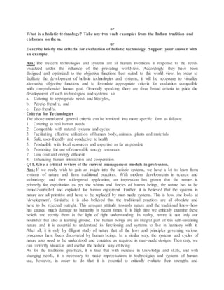 or
What is a holistic technology? Take any two such examples from the Indian tradition and
elaborate on them.
or
Describe briefly the criteria for evaluation of holistic technology. Support your answer with
an example.
Ans: The modern technologies and systems are all human inventions in response to the needs
visualized under the influence of the prevailing worldview. Accordingly, they have been
designed and optimized to the objective functions best suited to this world view. In order to
facilitate the development of holistic technologies and systems, it will be necessary to visualize
alternative objective functions and to formulate appropriate criteria for evaluation compatible
with comprehensive human goal. Generally speaking, there are three broad criteria to guide the
development of such technologies and systems, viz.
a. Catering to appropriate needs and lifestyles,
b. People-friendly, and
c. Eco-friendly.
Criteria for Technologies
The above mentioned general criteria can be itemized into more specific form as follows:
1. Catering to real human needs
2. Compatible with natural systems and cycles
3. Facilitating effective utilization of human body, animals, plants and materials
4. Safe, user-friendly and conducive to health
5. Producible with local resources and expertise as far as possible
6. Promoting the use of renewable energy resources
7. Low cost and energy efficient
8. Enhancing human interaction and cooperation
Q11. Give a critical review of the current management models in profession.
Ans: If we really wish to gain an insight into the holistic systems, we have a lot to learn from
systems of nature and from traditional practices. With modern developments in science and
technology, and their widespread application, an impression has grown that the nature is
primarily for exploitation as per the whims and fancies of human beings, the nature has to be
tamed/controlled and exploited for human enjoyment. Further, it is believed that the systems in
nature are all primitive and have to be replaced by man-made systems. This is how one looks at
‘development’. Similarly, it is also believed that the traditional practices are all obsolete and
have to be rejected outright. This arrogant attitude towards nature and the traditional know-how
has caused much damage to humanity in recent times. It is high time we critically examine these
beliefs and rectify them in the light of right understanding. In reality, nature is not only our
nourisher but also a learning ground. The human beings are an integral part of this self-sustaining
nature and it is essential to understand its functioning and systems to live in harmony with it.
After all, it is only by diligent study of nature that all the laws and principles governing various
processes have been discovered by human beings. In a similar way, the systems and cycles of
nature also need to be understood and emulated as required in man-made designs. Then only, we
can correctly visualize and evolve the holistic way of living.
As for the traditional practices, it is true that with increase in knowledge and skills, and with
changing needs, it is necessary to make improvisations in technologies and systems of human
use, however, in order to do that it is essential to critically evaluate their strengths and
 