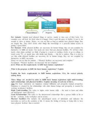 For Animals: Animals need physical things to survive, mainly to take care of their body. For
example; cow will look for food when it is hungry. Once it gets the grass or fodder. It eats it, sits
around to chew at leisure. Hence, we can say that as long as animals have physical things, they
are largely fine. They don’t desire other things like knowledge or a peaceful animal society or
getting a good MBA.
For Humans: While physical facilities are necessary for human beings, they are not complete by
themselves to fulfill our needs. Our needs are more than just physical facilities. We all have other
needs, other plans, perhaps we think of going to a movie or reading a book, or go to college, or
watch some TV, or spend time with family and friends….. this list is endless. Thus it is easy to
see that while physical facilities are necessary for us human beings, they are not complete by
themselves to fulfill our needs.
Hence we can say that for animals – “Physical facilities are necessary and complete.”
For humans “Physical facilities are necessary but not complete.”
Q 13. What are the requirements to fulfil basic human aspirations?
or
What is the program to fulfil the basic human aspirations? Explain
or
Explain the basic requirements to fulfil human aspirations. Give the correct priority
among them.
or
Three things are needed in order to fulfill basic human aspirations–right understanding,
right relationships and physical facilities. Explain meaning of each one of these.
Ans: Our basic aspirations are happiness (mutual fulfilment) and prosperity (mutual prosperity).
Happiness is ensured by the relationships with other human beings and prosperity is ensured by
working on physical facilities.
Right Understanding: This refers to higher order human skills – the need to learn and utilize
our intelligence most effectively.
Good Relationships: This refers to the interpersonal relationships that a person builds in his or
her life – at home, at the workplace and in society.
Physical Facilities: This includes the physiological needs of individuals and indicates the
necessities as well as the comforts of life. It means the feeling of having or being able to have
more physical facilities than is needed.
 