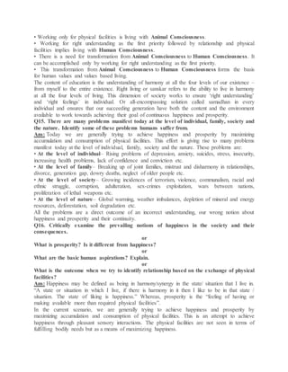 • Working only for physical facilities is living with Animal Consciousness.
• Working for right understanding as the first priority followed by relationship and physical
facilities implies living with Human Consciousness.
• There is a need for transformation from Animal Consciousness to Human Consciousness. It
can be accomplished only by working for right understanding as the first priority.
• This transformation from Animal Consciousness to Human Consciousness forms the basis
for human values and values based living.
The content of education is the understanding of harmony at all the four levels of our existence –
from myself to the entire existence. Right living or sanskar refers to the ability to live in harmony
at all the four levels of living. This dimension of society works to ensure ‘right understanding’
and ‘right feelings’ in individual. Or all-encompassing solution called samadhan in every
individual and ensures that our succeeding generation have both the content and the environment
available to work towards achieving their goal of continuous happiness and prosperity.
Q15. There are many problems manifest today at the level of individual, family, society and
the nature. Identify some of these problems humans suffer from.
Ans: Today we are generally trying to achieve happiness and prosperity by maximizing
accumulation and consumption of physical facilities. This effort is giving rise to many problems
manifest today at the level of individual, family, society and the nature. These problems are:
• At the level of individual– Rising problems of depression, anxiety, suicides, stress, insecurity,
increasing health problems, lack of confidence and conviction etc.
• At the level of family– Breaking up of joint families, mistrust and disharmony in relationships,
divorce, generation gap, dowry deaths, neglect of older people etc.
• At the level of society– Growing incidences of terrorism, violence, communalism, racial and
ethnic struggle, corruption, adulteration, sex-crimes exploitation, wars between nations,
proliferation of lethal weapons etc.
• At the level of nature– Global warming, weather imbalances, depletion of mineral and energy
resources, deforestation, soil degradation etc.
All the problems are a direct outcome of an incorrect understanding, our wrong notion about
happiness and prosperity and their continuity.
Q16. Critically examine the prevailing notions of happiness in the society and their
consequences.
or
What is prosperity? Is it different from happiness?
or
What are the basic human aspirations? Explain.
or
What is the outcome when we try to identify relationship based on the exchange of physical
facilities?
Ans: Happiness may be defined as being in harmony/synergy in the state/ situation that I live in.
“A state or situation in which I live, if there is harmony in it then I like to be in that state /
situation. The state of liking is happiness.” Whereas, prosperity is the “feeling of having or
making available more than required physical facilities”.
In the current scenario, we are generally trying to achieve happiness and prosperity by
maximizing accumulation and consumption of physical facilities. This is an attempt to achieve
happiness through pleasant sensory interactions. The physical facilities are not seen in terms of
fulfilling bodily needs but as a means of maximizing happiness.
 