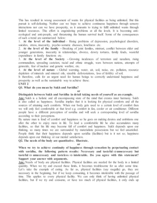 This has resulted in wrong assessment of wants for physical facilities as being unlimited. But this
pursuit is self-defeating. Neither can we hope to achieve continuous happiness through sensory
interactions nor can we have prosperity, as it amounts to trying to fulfil unlimited wants through
limited resources. This effort is engendering problems at all the levels. It is becoming anti-
ecological and anti-people, and threatening the human survival itself. Some of the consequences
of such a trend are summarized below:
1. At the level of the individual – Rising problems of depression, psychological disorders,
suicides, stress, insecurity, psycho-somatic diseases, loneliness etc.
2. At the level of the family – Breaking of joint families, mistrust, conflict between older and
younger generations, insecurity in relationships, divorce, dowry tortures, family feuds, wasteful
expenditure in family functions etc.
3. At the level of the Society – Growing incidences of terrorism and naxalism, rising
communalism, spreading casteism, racial and ethnic struggle, wars between nations, attempts of
genocide, fear of nuclear and genetic warfare, etc.
4. At the level of nature – Global warming, water, air, soil, noise, etc. pollution, resource
depletion of minerals and mineral oils, sizeable deforestations, loss of fertility of soil.
It therefore, calls for an urgent need for human beings to correctly understand happiness and
prosperity as well as the sustainable way to achieve these.
UNIT 2
Q1. What do you mean by Sukh and Suvidha?
or
Distinguish between Sukh and Suvidha in detail taking needs of yourself as an example.
Ans: Sukh is a holistic and all encompassing state of the mind that creates inner harmony. Sukh
is also called as happiness. Suvidha implies that it is looking for physical comforts and all the
sources of attaining such comforts. When our body gets used to a certain level of comfort then
we will only feel comfortable at that level e.g. comfort in fan, cooler or air conditioner. Different
people have a different perception of suvidha and will seek a corresponding level of suvidha
according to their perceptions.
By nature man is fond of comfort and happiness so he goes on making desires and ambitions one
after the other to enjoy more in life. To lead a comfortable life he also accumulates many
facilities, so that his life may become full of comfort and happiness. Sukh depends upon our
thinking, so many times we are surrounded by materialistic possessions but we feel unsatisfied.
People think that their happiness depends upon suvidha (facilities) but is it not so; happiness
depends upon our thinking or our mental satisfaction.
Q2. The needs of the body are quantitative. Illustrate.
or
When we try to achieve continuity of happiness through sensation by perpetuating contact
with suvidha, the following pattern results: Necessary and tasteful unnecessary but
tasteful  unnecessary and tasteless  intolerable. Do you agree with this statement?
Support your answer with arguments.
Ans: Needs of body are physical facilities. Physical facilities are needed for the body in a limited
quantity. When we try and exceed these limits, it becomes troublesome for us after some time.
Let’s take the example of eating. As far as, physical facilities (say rasgulla) go, they are
necessary in the beginning, but if we keep consuming, it becomes intolerable with the passage of
time. This applies to every physical facility. We can only think of having unlimited physical
facilities, but if we try and consume, or have too much of physical facilities, it only ends up
 